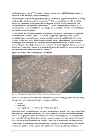 14
significant portion of trauma
(41)
. Anecdotal evidence emerging from the 2015 Nepal earthquake is
supportive of falls and jumps being a cause of injury.
An early estimate from Nepal suggested 1500 people would require long term rehabilitation or nursing
care beyond the first three months of the response
(47)
This was equal to around 7.5% of the total
number reported injured, and consistent with the estimate of 8-10% of those injured in the 2008
Sichuan Earthquake having lifelong complications
(55)
. Caution should be used in using an 8-10%
figure to estimate ongoing rehabilitation need though, due to variability both in the impact of disasters
and methods of counting injuries.
Of note, Injuries and complications seen in high income countries (HIC) may differ from those in low
and middle income countries (LMIC). For example, Mulligan et al report that, in New Zealand,
physical therapists described new and unusual patient presentations in addition to crush injuries,
including “pothole neck” (from driving on badly damaged roads), “shovel shoulder” (from repeatedly
shovelling liquefied silt from houses, driveways and roads) and stress-related muscular pain and
spasms. They also described a sharp increase in patients with breathing pattern disorders, as well as
patients with “broken-heart” syndrome (a stress cardiomyopathy brought on by an emotional trigger),
and patients with high levels of distress and anxiety.
(23)
Injuries associated with hurricanes and windstorms
Arial view of Tacloban, the Philippines, 2013. © Peter Skelton/Handicap International
Death and injury do not just result from the effect of wind (such as from flying debris or from building
damage), but from the associated impact of the storm, including:
 flooding
 landslides
 sea-surge (such as in Tacloban, the Philippines in 2013).
Due to their largely predictable nature, hurricanes and windstorms generally have lower rates of death
and injury and a lower morbidity/mortality ratio, due to secondary hazards that are more likely to kill,
such as sea surges or landslides. Common injuries include penetrating trauma and lacerations and
blunt trauma from flying or falling debris. Wounds are commonly contaminated, leading to increased
risk of infection and secondary damage to tissues. There may be an increased risk of electrocution.
There is a lack of epidemiological evidence relating to injuries and disability following hurricanes and
windstorms in LMIC. In a HIC, research following Hurricane Katrina found a significant decline in
 