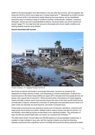 15
health for the adult population from New Orleans in the year after the hurricane, with the disability rate
rising from 20.6% to 24.6% and a large rise in mental impairments
(56)
. Bloodworth et al (2007) provide
a frank account of life in the Astrodome shelter following Hurricane Katrina, and as rehabilitation
physicians report on treating a range of conditions including “cardiovascular, metabolic, cutaneous,
orthopedic, chronic pain and musculoskeletal conditions, sub-acute stroke, and chronic spinal cord
injuries” (page 771). It is clear from their account is that people with chronic health conditions and
existing disability were the worst affected.
Injuries associated with tsunami
Tsunami, Indonesia - © T. Agagliate/Handicap International
Also known as seismic sea waves or (incorrectly) tidal waves, tsunamis are caused by the
displacement of large volumes of water, most frequently as a result of earthquakes. Evidence from
recent tsunamis in the Indian Ocean (2004) and Japan (2011) indicates that more people die than are
injured, with a typical ratio of around 9:1. Where tsunamis strike in the absence of a local triggering
hazard (normally a seismic event), local services beyond the reach of the wave are left intact and are
normally able to respond, whereas the combination of earthquake and associated tsunami close to an
urban centre can decimate any local response, and result in increased injury.
Those swept up by tsunamis may experience injuries such as fractures, lacerations, contusions and
head injuries due to being hit by debris. Multiple small to medium injuries may also be common. As
with flooding, return/cleanup injuries are also likely to be a significant problem. The combination of
open wounds and contaminated water can result in an increased risk of infection
(58)
.
The 2004 Indian Ocean Tsunami killed over 200,000 people as it struck populated coastal areas. It
resulted in a high mortality to injury ratio, with the majority of deaths occurring from drowning.
Aspiration pneumonia was a significant cause of morbidity with pneumonia being a particular problem
 