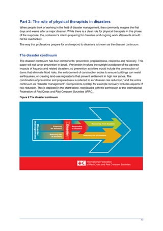 17
Part 2: The role of physical therapists in disasters
When people think of working in the field of disaster management, they commonly imagine the first
days and weeks after a major disaster. While there is a clear role for physical therapists in this phase
of the response, the profession’s role in preparing for disasters and ongoing work afterwards should
not be overlooked.
The way that professions prepare for and respond to disasters is known as the disaster continuum.
The disaster continuum
The disaster continuum has four components: prevention, preparedness, response and recovery. This
paper will not cover prevention in detail. Prevention involves the outright avoidance of the adverse
impacts of hazards and related disasters, so prevention activities would include the construction of
dams that eliminate flood risks, the enforcement of construction codes to ensure buildings can resist
earthquakes, or creating land-use regulations that prevent settlement in high risk zones. The
combination of prevention and preparedness is referred to as “disaster risk reduction,” and the entire
continuum as “disaster management”. Components overlap, for example recovery includes aspects of
risk reduction. This is depicted in the chart below, reproduced with the permission of the International
Federation of Red Cross and Red Crescent Societies (IFRC).
Figure 2 The disaster continuum
 
