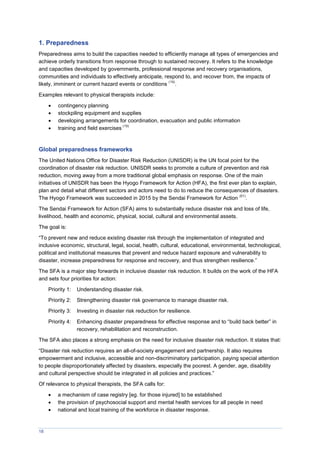 18
1. Preparedness
Preparedness aims to build the capacities needed to efficiently manage all types of emergencies and
achieve orderly transitions from response through to sustained recovery. It refers to the knowledge
and capacities developed by governments, professional response and recovery organisations,
communities and individuals to effectively anticipate, respond to, and recover from, the impacts of
likely, imminent or current hazard events or conditions
(19)
.
Examples relevant to physical therapists include:
 contingency planning
 stockpiling equipment and supplies
 developing arrangements for coordination, evacuation and public information
 training and field exercises
(19)
Global preparedness frameworks
The United Nations Office for Disaster Risk Reduction (UNISDR) is the UN focal point for the
coordination of disaster risk reduction. UNISDR seeks to promote a culture of prevention and risk
reduction, moving away from a more traditional global emphasis on response. One of the main
initiatives of UNISDR has been the Hyogo Framework for Action (HFA), the first ever plan to explain,
plan and detail what different sectors and actors need to do to reduce the consequences of disasters.
The Hyogo Framework was succeeded in 2015 by the Sendai Framework for Action
(61)
.
The Sendai Framework for Action (SFA) aims to substantially reduce disaster risk and loss of life,
livelihood, health and economic, physical, social, cultural and environmental assets.
The goal is:
“To prevent new and reduce existing disaster risk through the implementation of integrated and
inclusive economic, structural, legal, social, health, cultural, educational, environmental, technological,
political and institutional measures that prevent and reduce hazard exposure and vulnerability to
disaster, increase preparedness for response and recovery, and thus strengthen resilience.”
The SFA is a major step forwards in inclusive disaster risk reduction. It builds on the work of the HFA
and sets four priorities for action:
Priority 1: Understanding disaster risk.
Priority 2: Strengthening disaster risk governance to manage disaster risk.
Priority 3: Investing in disaster risk reduction for resilience.
Priority 4: Enhancing disaster preparedness for effective response and to “build back better” in
recovery, rehabilitation and reconstruction.
The SFA also places a strong emphasis on the need for inclusive disaster risk reduction. It states that:
“Disaster risk reduction requires an all-of-society engagement and partnership. It also requires
empowerment and inclusive, accessible and non-discriminatory participation, paying special attention
to people disproportionately affected by disasters, especially the poorest. A gender, age, disability
and cultural perspective should be integrated in all policies and practices.”
Of relevance to physical therapists, the SFA calls for:
 a mechanism of case registry [eg. for those injured] to be established
 the provision of psychosocial support and mental health services for all people in need
 national and local training of the workforce in disaster response.
 