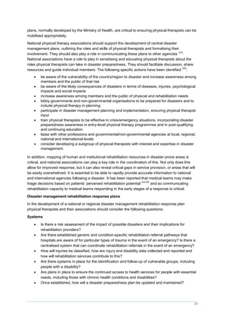 21
plans, normally developed by the Ministry of Health, are critical to ensuring physical therapists can be
mobilised appropriately.
National physical therapy associations should support the development of central disaster
management plans, outlining the roles and skills of physical therapists and formalising their
involvement. They should also play a role in communicating these plans to other agencies
(23)
.
National associations have a role to play in sensitising and educating physical therapists about the
roles physical therapists can take in disaster preparedness, They should facilitate discussion, share
resources and guide individual members. The following specific actions have been identified
(66)
:
 be aware of the vulnerability of the country/region to disaster and increase awareness among
members and the public of that risk
 be aware of the likely consequences of disasters in terms of diseases, injuries, psychological
impacts and social impacts
 increase awareness among members and the public of physical and rehabilitation needs
 lobby governments and non-governmental organisations to be prepared for disasters and to
include physical therapy in planning
 participate in disaster management planning and implementation, ensuring physical therapist
input
 train physical therapists to be effective in crisis/emergency situations, incorporating disaster
preparedness awareness in entry-level physical therapy programmes and in post-qualifying
and continuing education
 liaise with other professions and governmental/non-governmental agencies at local, regional,
national and international levels
 consider developing a subgroup of physical therapists with interest and expertise in disaster
management.
In addition, mapping of human and institutional rehabilitation resources in disaster prone areas is
critical, and national associations can play a key role in the coordination of this. Not only does this
allow for improved response, but it can also reveal critical gaps in service provision, or areas that will
be easily overwhelmed. It is essential to be able to rapidly provide accurate information to national
and international agencies following a disaster. It has been reported that medical teams may make
triage decisions based on patients’ perceived rehabilitation potential
(44,68)
and so communicating
rehabilitation capacity to medical teams responding in the early stages of a response is critical.
Disaster management rehabilitation response plans
In the development of a national or regional disaster management rehabilitation response plan
physical therapists and their associations should consider the following questions:
Systems
 Is there a risk assessment of the impact of possible disasters and their implications for
rehabilitation providers?
 Are there established generic and condition-specific rehabilitation referral pathways that
hospitals are aware of for particular types of trauma in the event of an emergency? Is there a
centralised system that can coordinate rehabilitation referrals in the event of an emergency?
 How will injuries be classified, how are injury and disability data collected and reported and
how will rehabilitation services contribute to this?
 Are there systems in place for the identification and follow-up of vulnerable groups, including
people with a disability?
 Are plans in place to ensure the continued access to health services for people with essential
needs, including those with chronic health conditions and disabilities?
 Once established, how will a disaster preparedness plan be updated and maintained?
 