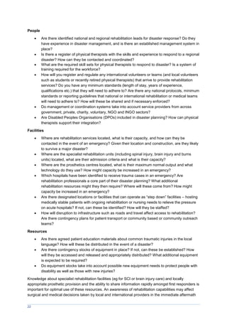 22
People
 Are there identified national and regional rehabilitation leads for disaster response? Do they
have experience in disaster management, and is there an established management system in
place?
 Is there a register of physical therapists with the skills and experience to respond to a regional
disaster? How can they be contacted and coordinated?
 What are the required skill sets for physical therapists to respond to disaster? Is a system of
training required for the workforce?
 How will you register and regulate any international volunteers or teams (and local volunteers
such as students or recently retired physical therapists) that arrive to provide rehabilitation
services? Do you have any minimum standards (length of stay, years of experience,
qualifications etc.) that they will need to adhere to? Are there any national protocols, minimum
standards or reporting guidelines that national or international rehabilitation or medical teams
will need to adhere to? How will these be shared and if necessary enforced?
 Do management or coordination systems take into account service providers from across
government, private, charity, voluntary, NGO and INGO sectors?
 Are Disabled Peoples Organisations (DPOs) included in disaster planning? How can physical
therapists support their integration?
Facilities
 Where are rehabilitation services located, what is their capacity, and how can they be
contacted in the event of an emergency? Given their location and construction, are they likely
to survive a major disaster?
 Where are the specialist rehabilitation units (including spinal injury, brain injury and burns
units) located, what are their admission criteria and what is their capacity?
 Where are the prosthetics centres located, what is their maximum normal output and what
technology do they use? How might capacity be increased in an emergency?
 Which hospitals have been identified to receive trauma cases in an emergency? Are
rehabilitation professionals a core part of their disaster planning? What additional
rehabilitation resources might they then require? Where will these come from? How might
capacity be increased in an emergency?
 Are there designated locations or facilities that can operate as “step down” facilities – hosting
medically stable patients with ongoing rehabilitation or nursing needs to relieve the pressure
on acute hospitals? If not, can these be identified? How will they be staffed?
 How will disruption to infrastructure such as roads and travel affect access to rehabilitation?
Are there contingency plans for patient transport or community based or community outreach
teams?
Resources
 Are there agreed patient education materials about common traumatic injuries in the local
language? How will these be distributed in the event of a disaster?
 Are there contingency stocks of equipment in place? If not, can these be established? How
will they be accessed and released and appropriately distributed? What additional equipment
is expected to be required?
 Do equipment stocks take into account possible new equipment needs to protect people with
disability as well as those with new injuries?
Knowledge about specialist rehabilitation facilities (eg for SCI or brain injury care) and locally
appropriate prosthetic provision and the ability to share information rapidly amongst first responders is
important for optimal use of these resources. An awareness of rehabilitation capabilities may affect
surgical and medical decisions taken by local and international providers in the immediate aftermath
 