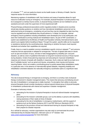 23
of a disaster
(44, 69)
, and can easily be shared via the health cluster or Ministry of Health. See the
response section for more information.
Maintaining registers of rehabilitation staff, their locations and areas of expertise allows for rapid
resource re-allocation during an emergency. For example, physical therapists in private practice may
be re-assigned to a tertiary trauma centre, or physical therapy students can be mobilised to act as
assistants and work under the supervision of more experienced staff.
Physical therapy professional associations and/or regulatory bodies in disaster-prone countries
should also develop guidance on whether and how international rehabilitation personnel can be
welcomed during an emergency, considering not just how they may be integrated but also how they
may be regulated and what standards they should adhere to. In Nepal, for example, national
emergency trauma guidelines including rehabilitation were developed prior to the earthquake, and
were then distributed to arriving medical and rehabilitation teams. As part of FMT coordination, a
system was established by the Ministry of Health and Population whereby international teams were
asked to pre-register before travelling to Nepal. Through this system, specific skills can be requested
or assistance declined by the coordinating body, depending on whether the teams meet required
standards and whether their capabilities are required.
Finally, there is a need to establish common rehabilitation specific minimum datasets
(42)
and outcome
measures that are appropriate or adapted for emergencies. The lack of agreed data sets on issues
such as type and location of injury, and lack of data disaggregated by disability (pre- and post-
disaster), as well as a lack of published information on long-term functional recovery of those injured
during disasters, hinders those planning responses and advocating for improved rehabilitation
response and inclusion of people with disability in responses. Such a data set might be as basic as a
list of “notifiable injuries” such as spinal cord injuries, amputations, brain injuries and fractures
requiring fixation, which can enable a coordinating group to quickly assess likely rehabilitation needs
in a particular area. In the absence of internationally agreed datasets, integrating disability and
rehabilitation orientated datasets into nationally emergency coordination plans is a significant need.
Advocacy
The role of physical therapy in emergencies is emerging, and there is currently a lack of physical
therapy involvement in disaster management plans. This means that advocacy and lobbying around
the role of rehabilitation in emergencies is vitally important. To strengthen their ability to advocate,
physical therapists should consider developing a national special interest group of physical therapists
or rehabilitation professionals with interest and expertise in disaster management.
Examples of advocacy include:
 advocating for the inclusion of physical therapists in local and national disaster management
plans
 advocating for the inclusion vulnerable groups, such as the elderly or persons with disabilities,
raising awareness of their needs at times of disaster
 advocating for the role of rehabilitation in emergency medical teams, with the support of
guidance such as the Sphere Guidance (2011) and FMT Minimum Standards (2013)
 advocating for the provision of local and national level training for physical therapists to help
them prepare for disaster response.
As a vehicle for advocacy, member organisations may also wish to commemorate the annual
International Day for Disaster Reduction, held each year on 13
th
October. Visit
www.unisdr.org/we/campaign/iddr for more information.
 