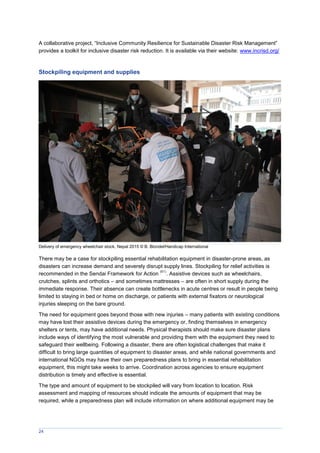 24
A collaborative project, “Inclusive Community Resilience for Sustainable Disaster Risk anagement”
provides a toolkit for inclusive disaster risk reduction. It is available via their website: www.incrisd.org/
Stockpiling equipment and supplies
Delivery of emergency wheelchair stock, Nepal 2015 © B. Blondel/Handicap International
There may be a case for stockpiling essential rehabilitation equipment in disaster-prone areas, as
disasters can increase demand and severely disrupt supply lines. Stockpiling for relief activities is
recommended in the Sendai Framework for Action
(61)
. Assistive devices such as wheelchairs,
crutches, splints and orthotics – and sometimes mattresses – are often in short supply during the
immediate response. Their absence can create bottlenecks in acute centres or result in people being
limited to staying in bed or home on discharge, or patients with external fixators or neurological
injuries sleeping on the bare ground.
The need for equipment goes beyond those with new injuries – many patients with existing conditions
may have lost their assistive devices during the emergency or, finding themselves in emergency
shelters or tents, may have additional needs. Physical therapists should make sure disaster plans
include ways of identifying the most vulnerable and providing them with the equipment they need to
safeguard their wellbeing. Following a disaster, there are often logistical challenges that make it
difficult to bring large quantities of equipment to disaster areas, and while national governments and
international NGOs may have their own preparedness plans to bring in essential rehabilitation
equipment, this might take weeks to arrive. Coordination across agencies to ensure equipment
distribution is timely and effective is essential.
The type and amount of equipment to be stockpiled will vary from location to location. Risk
assessment and mapping of resources should indicate the amounts of equipment that may be
required, while a preparedness plan will include information on where additional equipment may be
 