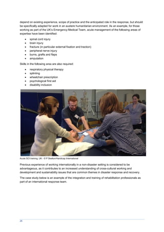 26
depend on existing experience, scope of practice and the anticipated role in the response, but should
be specifically adapted for work in an austere humanitarian environment. As an example, for those
working as part of the UK’s Emergency Medical Team, acute management of the following areas of
expertise have been identified:
 spinal cord injury
 brain injury
 fracture (in particular external fixation and traction)
 peripheral nerve injury
 burns, grafts and flaps
 amputation
Skills in the following area are also required:
 respiratory physical therapy
 splinting
 wheelchair prescription
 psychological first aid
 disability inclusion
Acute SCI training, UK - © P Skelton/Handicap International
Previous experience of working internationally in a non-disaster setting is considered to be
advantageous, as it contributes to an increased understanding of cross-cultural working and
development and sustainability issues that are common themes in disaster response and recovery.
The case study below is an example of the integration and training of rehabilitation professionals as
part of an international response team.
 