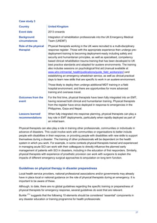 27
Case study 3
Country United Kingdom
Event date 2013 onwards
Background
circumstances
Integration of rehabilitation professionals into the UK Emergency Medical
Team (UKEMT)
Role of the physical
therapist
Physical therapists working in the UK were recruited to a multi-disciplinary
response register. Those with the appropriate experience then undergo pre-
deployment training to becoming deployment-ready including safety and
security and humanitarian principles, as well as specialised, competency
based clinical rehabilitation trauma training that has been developed to UK
best practice standards and adapted for austere environments. The training
also includes sessions on psychological first aid (manual available at
www.who.int/mental_health/publications/guide_field_workers/en/) and
establishing an emergency wheelchair service, as well as clinical practical
days to learn new skills that are specific to work in an austere environment.
Those likely to deploy then undergo additional MDT training in a field
hospital environment, and there are opportunities for more advanced
training and overseas travel.
Outcomes from the
event
For the first time, physical therapists have been fully integrated into an EMT,
having received both clinical and humanitarian training. Physical therapists
from the register have since deployed in response to emergencies in the
Philippines, Gaza and Nepal.
Lessons learned/
recommendations
When fully integrated into response planning, physical therapists can play a
key role in EMT deployments, particularly when rapidly deployed as part of
an initial team.
Physical therapists can also play a role in training other professionals, communities or individuals in
advance of disasters. This could involve work with communities or organisations to better include
people with disabiltiies in their response, or providing people with disabilities with new skills to support
themselves during a disaster. The training of other professionals will be dependent on the health
system in which you work. For example, in some contexts physical therapists trained and experienced
in managing acute SCI can work with their colleagues to directly influence the planned early
management of patients with SCI in disasters, including in the education of first responders. Similarly,
physical therapists with experience of prosthetic provision can work with surgeons to explain the
impacts of different emergency surgical approaches to amputation on long term function.
Guidelines on physical therapy in disaster preparedness
Local health service providers, national professional associations and/or governments may already
have in place local or national guidance on the role of physical therapists during an emergency. It is
important to be aware of these.
Although, to date, there are no global guidelines regarding the specific training or preparedness of
physical therapists for emergency response, several guidelines do exist that are relevant.
Burkle
(71)
suggests that the following 10 elements should be considered “essential” components in
any disaster education or training programme for health professionals:
 