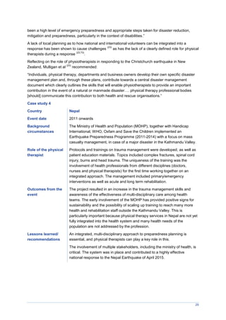 29
been a high level of emergency preparedness and appropriate steps taken for disaster reduction,
mitigation and preparedness, particularly in the context of disabilities.”
A lack of local planning as to how national and international volunteers can be integrated into a
response has been shown to cause challenges
(23)
as has the lack of a clearly defined role for physical
therapists during a response
(23,73)
.
Reflecting on the role of physiotherapists in responding to the Christchurch earthquake in New
Zealand, Mulligan et al
(23)
recommended:
“Individuals, physical therapy, departments and business owners develop their own specific disaster
management plan and, through these plans, contribute towards a central disaster management
document which clearly outlines the skills that will enable physiotherapists to provide an important
contribution in the event of a natural or manmade disaster…. physical therapy professional bodies
[should] communicate this contribution to both health and rescue organisations.”
Case study 4
Country Nepal
Event date 2011 onwards
Background
circumstances
The Ministry of Health and Population (MOHP), together with Handicap
International, WHO, Oxfam and Save the Children implemented an
Earthquake Preparedness Programme (2011-2014) with a focus on mass
casualty management, in case of a major disaster in the Kathmandu Valley.
Role of the physical
therapist
Protocols and trainings on trauma management were developed, as well as
patient education materials. Topics included complex fractures, spinal cord
injury, burns and head trauma. The uniqueness of the training was the
involvement of health professionals from different disciplines (doctors,
nurses and physical therapists) for the first time working together on an
integrated approach. The management included primary/emergency
interventions as well as acute and long term rehabilitation.
Outcomes from the
event
The project resulted in an increase in the trauma management skills and
awareness of the effectiveness of multi-disciplinary care among health
teams. The early involvement of the MOHP has provided positive signs for
sustainability and the possibility of scaling up training to reach many more
health and rehabilitation staff outside the Kathmandu Valley. This is
particularly important because physical therapy services in Nepal are not yet
fully integrated into the health system and many health needs of the
population are not addressed by the profession.
Lessons learned/
recommendations
An integrated, multi-disciplinary approach to preparedness planning is
essential, and physical therapists can play a key role in this.
The involvement of multiple stakeholders, including the ministry of health, is
critical. The system was in place and contributed to a highly effective
national response to the Nepal Earthquake of April 2015.
 