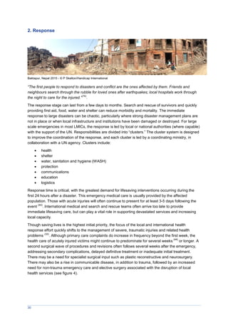 30
2. Response
Baktapur, Nepal 2015 - © P Skelton/Handicap International
“The first people to respond to disasters and conflict are the ones affected by them. Friends and
neighbours search through the rubble for loved ones after earthquakes; local hospitals work through
the night to care for the injured.”
(74)
.
The response stage can last from a few days to months. Search and rescue of survivors and quickly
providing first aid, food, water and shelter can reduce morbidity and mortality. The immediate
response to large disasters can be chaotic, particularly where strong disaster management plans are
not in place or when local infrastructure and institutions have been damaged or destroyed. For large
scale emergencies in most LMICs, the response is led by local or national authorities (where capable)
with the support of the UN. Responsibilities are divided into “clusters.” The cluster system is designed
to improve the coordination of the response, and each cluster is led by a coordinating ministry, in
collaboration with a UN agency. Clusters include:
 health
 shelter
 water, sanitation and hygiene (WASH)
 protection
 communications
 education
 logistics
Response time is critical, with the greatest demand for lifesaving interventions occurring during the
first 24 hours after a disaster. This emergency medical care is usually provided by the affected
population. Those with acute injuries will often continue to present for at least 3-5 days following the
event
(44)
. International medical and search and rescue teams often arrive too late to provide
immediate lifesaving care, but can play a vital role in supporting devastated services and increasing
local capacity.
Though saving lives is the highest initial priority, the focus of the local and international health
response effort quickly shifts to the management of severe, traumatic injuries and related health
problems
(32)
. Although primary care complaints do increase in frequency beyond the first week, the
health care of acutely injured victims might continue to predominate for several weeks
(44)
or longer. A
second surgical wave of procedures and revisions often follows several weeks after the emergency,
addressing secondary complications, delayed definitive treatment or inadequate initial treatment.
There may be a need for specialist surgical input such as plastic reconstructive and neurosurgery.
There may also be a rise in communicable disease, in addition to trauma, followed by an increased
need for non-trauma emergency care and elective surgery associated with the disruption of local
health services (see figure 4).
 