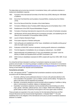 32
The dates below set out some key moments in humanitarian history, with a particular emphasis on
medical and rehabilitation response:
1863 Formation of the International Committee of the Red Cross (ICRC) following the 1859 Battle
of Solferino
1918 End of the First World War and foundation of several NGOs, including Save the Children
(1919)
1945 End of the Second World War, formation of the United Nations
1971 Formation of Médecins Sans Frontières (MSF) following the end of the Biafran War in 1970
1979 Establishment of the ICRC Physical Rehabilitation Program
1982 Formation of Handicap International to respond to the unmet needs of Cambodian amputees
1991 UN Resolution 46/182 passed affirming the humanitarian principles, and establishing the UN
Office for the Coordination of Humanitarian Affairs (OCHA)
1997 Launch of Sphere Standards Project
2005 First cluster response in Pakistan earthquake
2010 Haiti earthquake and establishment of first “injury, rehabilitation and disability working group”
within the health cluster response
2013 Publication of WHO FMT minimum standards, including specific reference to rehabilitation
2013 First full integration of rehabilitation into an emergency medical team – the UKEMT
2015 Nepal earthquake and establishment of “injury and rehabilitation sub cluster” under the
Ministry of Health and Population/WHO and EMT Coordination Cell
2015 WHO minimum rehabilitation standards for EMTs created with input from ICRC, MSF, HI and
CBM.
It is critical that all those interested in working in humanitarian response are aware of current
guidance and principles. An e-learning package is available providing an introduction to humanitarian
action and principles, www.buildingabetterresponse.org/ and www.disasterready.org hosts e-learning
training on both disaster risk reduction and humanitarianism.
Humanitarian principles
In 1991, UN resolution 46/182
(77)
established that humanitarian assistance must be provided in
accordance with the following principles:
 Humanity: suffering must be addressed wherever it is found, with particular attention to the
most vulnerable in the population, such as children, women and the elderly. The dignity and
rights of all victims must be respected and protected.
 Neutrality: humanitarian assistance must be provided without engaging in hostilities or taking
sides in controversies of a political, religious or ideological nature.
 Impartiality: humanitarian assistance must be provided without discriminating as to ethnic
origin, gender, nationality, political opinions, race or religion. Relief of the suffering must be
guided solely by needs, and priority must be given to the most urgent cases of distress.
These principles are expanded in the code of conduct for the International Red Cross and Red
Crescent Movement and Non-Governmental Organisations in Disaster Relief
(78)
. The code
establishes that it is the obligation of the international community to provide humanitarian assistance
wherever it is needed.
 