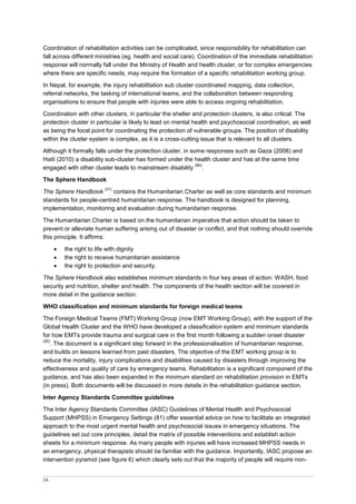 34
Coordination of rehabilitation activities can be complicated, since responsibility for rehabilitation can
fall across different ministries (eg. health and social care). Coordination of the immediate rehabilitation
response will normally fall under the Ministry of Health and health cluster, or for complex emergencies
where there are specific needs, may require the formation of a specific rehabilitation working group.
In Nepal, for example, the injury rehabilitation sub cluster coordinated mapping, data collection,
referral networks, the tasking of international teams, and the collaboration between responding
organisations to ensure that people with injuries were able to access ongoing rehabilitation.
Coordination with other clusters, in particular the shelter and protection clusters, is also critical. The
protection cluster in particular is likely to lead on mental health and psychosocial coordination, as well
as being the focal point for coordinating the protection of vulnerable groups. The position of disability
within the cluster system is complex, as it is a cross-cutting issue that is relevant to all clusters.
Although it formally falls under the protection cluster, in some responses such as Gaza (2008) and
Haiti (2010) a disability sub-cluster has formed under the health cluster and has at the same time
engaged with other cluster leads to mainstream disability
(80)
.
The Sphere Handbook
The Sphere Handbook
(31)
contains the Humanitarian Charter as well as core standards and minimum
standards for people-centred humanitarian response. The handbook is designed for planning,
implementation, monitoring and evaluation during humanitarian response.
The Humanitarian Charter is based on the humanitarian imperative that action should be taken to
prevent or alleviate human suffering arising out of disaster or conflict, and that nothing should override
this principle. It affirms:
 the right to life with dignity
 the right to receive humanitarian assistance
 the right to protection and security.
The Sphere Handbook also establishes minimum standards in four key areas of action: WASH, food
security and nutrition, shelter and health. The components of the health section will be covered in
more detail in the guidance section.
WHO classification and minimum standards for foreign medical teams
The Foreign Medical Teams (FMT) Working Group (now EMT Working Group), with the support of the
Global Health Cluster and the WHO have developed a classification system and minimum standards
for how EMTs provide trauma and surgical care in the first month following a sudden onset disaster
(20)
. The document is a significant step forward in the professionalisation of humanitarian response,
and builds on lessons learned from past disasters. The objective of the EMT working group is to
reduce the mortality, injury complications and disabilities caused by disasters through improving the
effectiveness and quality of care by emergency teams. Rehabilitation is a significant component of the
guidance, and has also been expanded in the minimum standard on rehabilitation provision in EMTs
(in press). Both documents will be discussed in more details in the rehabilitation guidance section.
Inter Agency Standards Committee guidelines
The Inter Agency Standards Committee (IASC) Guidelines of Mental Health and Psychosocial
Support (MHPSS) in Emergency Settings (81) offer essential advice on how to facilitate an integrated
approach to the most urgent mental health and psychosocial issues in emergency situations. The
guidelines set out core principles, detail the matrix of possible interventions and establish action
sheets for a minimum response. As many people with injuries will have increased MHPSS needs in
an emergency, physical therapists should be familiar with the guidance. Importantly, IASC propose an
intervention pyramid (see figure 6) which clearly sets out that the majority of people will require non-
 