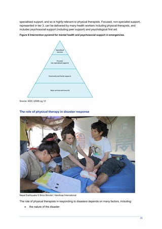 35
specialised support, and so is highly relevant to physical therapists. Focused, non-specialist support,
represented in tier 3, can be delivered by many health workers including physical therapists, and
includes psychosocial support (including peer support) and psychological first aid.
Figure 6 Intervention pyramid for mental health and psychosocial support in emergencies.
Source: IASC (2008) pg 12.
The role of physical therapy in disaster response
Nepal Earthquake © Brice Blondel / Handicap International
The role of physical therapists in responding to disasters depends on many factors, including:
 the nature of the disaster
 