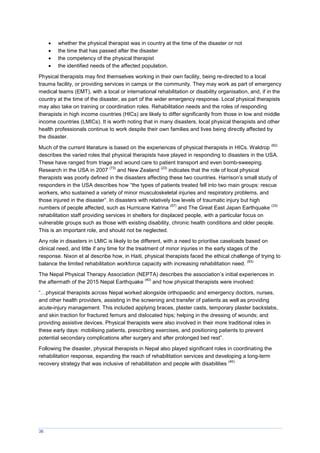 36
 whether the physical therapist was in country at the time of the disaster or not
 the time that has passed after the disaster
 the competency of the physical therapist
 the identified needs of the affected population.
Physical therapists may find themselves working in their own facility, being re-directed to a local
trauma facility, or providing services in camps or the community. They may work as part of emergency
medical teams (EMT), with a local or international rehabilitation or disability organisation, and, if in the
country at the time of the disaster, as part of the wider emergency response. Local physical therapists
may also take on training or coordination roles. Rehabilitation needs and the roles of responding
therapists in high income countries (HICs) are likely to differ significantly from those in low and middle
income countries (LMICs). It is worth noting that in many disasters, local physical therapists and other
health professionals continue to work despite their own families and lives being directly affected by
the disaster.
Much of the current literature is based on the experiences of physical therapists in HICs. Waldrop
(82)
describes the varied roles that physical therapists have played in responding to disasters in the USA.
These have ranged from triage and wound care to patient transport and even bomb-sweeping.
Research in the USA in 2007
(73)
and New Zealand
(23)
indicates that the role of local physical
therapists was poorly defined in the disasters affecting these two countries. Harrison’s small study of
responders in the USA describes how “the types of patients treated fell into two main groups: rescue
workers, who sustained a variety of minor musculoskeletal injuries and respiratory problems, and
those injured in the disaster”. In disasters with relatively low levels of traumatic injury but high
numbers of people affected, such as Hurricane Katrina
(57)
and The Great East Japan Earthquake
(33)
rehabilitation staff providing services in shelters for displaced people, with a particular focus on
vulnerable groups such as those with existing disability, chronic health conditions and older people.
This is an important role, and should not be neglected.
Any role in disasters in LMIC is likely to be different, with a need to prioritise caseloads based on
clinical need, and little if any time for the treatment of minor injuries in the early stages of the
response. Nixon et al describe how, in Haiti, physical therapists faced the ethical challenge of trying to
balance the limited rehabilitation workforce capacity with increasing rehabilitation need.
(83)
The Nepal Physical Therapy Association (NEPTA) describes the association’s initial experiences in
the aftermath of the 2015 Nepal Earthquake
(40)
and how physical therapists were involved:
“…physical therapists across Nepal worked alongside orthopaedic and emergency doctors, nurses,
and other health providers, assisting in the screening and transfer of patients as well as providing
acute-injury management. This included applying braces, plaster casts, temporary plaster backslabs,
and skin traction for fractured femurs and dislocated hips; helping in the dressing of wounds; and
providing assistive devices. Physical therapists were also involved in their more traditional roles in
these early days: mobilising patients, prescribing exercises, and positioning patients to prevent
potential secondary complications after surgery and after prolonged bed rest”.
Following the disaster, physical therapists in Nepal also played significant roles in coordinating the
rehabilitation response, expanding the reach of rehabilitation services and developing a long-term
recovery strategy that was inclusive of rehabilitation and people with disabilities
(40).
 