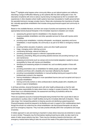 38
Raissi
(84)
highlights what happens when community follow up and referral systems are ineffective,
describing a range of difficulties following up SCI patients after the 2003 earthquake in Iran. His
description of patients with nerve or plexus injuries being mis-diagnosed as SCI is consistent with
experiences in other disasters where health systems have been devastated or health personnel lack
the specialist training to manage complex trauma. Raissi also emphasises the importance of locally-
led, culturally appropriate rehabilitation that includes strong psychosocial support and community re-
integration.
Based on the available literature, and their own scope of practice and experience, the role of
appropriately trained physical therapists in the immediate response to disasters can include:
 assessing the general need for rehabilitation in the disaster situation
 mapping available rehabilitation and other specialist services for those with injuries and/or
disabilities
 providing acute rehabilitation, including orthopaedic, neurological, respiratory and burns
rehabilitation, in local hospitals, the community or as part of an NGO or emergency medical
team
 providing holistic education of patients, carers and other health personnel
 triage, managing and/or referring survivors
 coordinating discharge, referral and follow up
 providing psychosocial support or referral to appropriate services
 assessing, prescribing, fitting and providing assistive devices and providing training in use
and maintenance
 assessing environments (such as camps) and environmental adaptation needed to ensure
accessibility for those with injuries and disabilities
 identifying and assessing people at increased risk, such as elderly people or those with
disability
 providing preventative care or rehabilitation for elderly people, people with chronic health
conditions and those with a disability who have been affected by the disaster
 providing musculoskeletal rehabilitation or manual handling training and support to other
professionals involved in the response
 training rehabilitation colleagues in more specialised trauma care such as spinal cord injury or
amputee rehabilitation
 training community workers or other professionals to identify people with a disability and
others in need of rehabilitation.
In all these activities, physical therapists work with other health professionals so that the right
profession takes responsibility for tasks where there is overlap in scopes of practice. For example,
where there is an orthotist/prosthetist, the assessment and fitting of prosthetics will be the
responsibility of that professional.
There are subjective accounts of physical therapists being diverted from their usual roles to take on
paramedical or auxiliary roles in health facilities during the immediate aftermath of disasters. These
roles range from transporting patients to dressing wounds and sterilising surgical equipment.
Physical therapists should be prepared to be flexible and work in support of the multidisciplinary team,
though this should not undermine the critical rehabilitation role that physical therapists can play as
part of an emergency response. They must also practise ethically within their competence and scope
of practice.
A holistic approach to care and training is important in areas where resources are stretched or access
to care is limited. Therapists may find themselves needing broad trauma skills, but also need to be
aware of wider issues patients may face. There may be a tendency towards short-termism, with
emergency medical teams failing to take into account the needs of the patient beyond their immediate
 