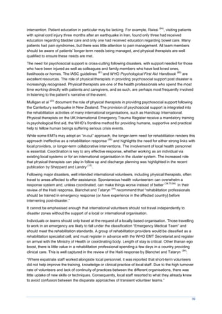 39
intervention. Patient education in particular may be lacking. For example, Raissi
(84)
, visiting patients
with spinal cord injury three months after an earthquake in Iran, found only three had received
education regarding bladder care and only one had received education regarding bowel care. Many
patients had pain syndromes, but there was little attention to pain management. All team members
should be aware of patients’ longer term needs being managed, and physical therapists are well
qualified to ensure these needs are met.
The need for psychosocial support is cross-cutting following disasters, with support needed for those
who have been injured as well as colleagues and family members who have lost loved ones,
livelihoods or homes. The IASC guidelines
(81)
and WHO Psychological First Aid Handbook
(85)
are
excellent resources. The role of physical therapists in providing psychosocial support post disaster is
increasingly recognised. Physical therapists are one of the health professionals who spend the most
time working directly with patients and caregivers, and as such, are perhaps most frequently involved
in listening to the patient’s narrative of the event.
Mulligan et al
(23)
document the role of physical therapists in providing psychosocial support following
the Canterbury earthquake in New Zealand. The provision of psychosocial support is integrated into
the rehabilitation activities of many international organisations, such as Handicap International.
Physical therapists on the UK International Emergency Trauma Register receive a mandatory training
in psychological first aid, the WHO’s frontline method for providing humane, supportive and practical
help to fellow human beings suffering serious crisis events.
While some EMTs may adopt an “in-out” approach, the longer-term need for rehabilitation renders this
approach ineffective as a rehabilitation response
(55)
and highlights the need for either strong links with
local providers, or longer-term collaborative interventions. The involvement of local health personnel
is essential. Coordination is key to any effective response, whether working as an individual via
existing local systems or for an international organisation in the cluster system. The increased role
that physical therapists can play in follow up and discharge planning was highlighted in the recent
publication by Sheppard and Landry
(17)
.
Following major disasters, well intended international volunteers, including physical therapists, often
travel to areas affected to offer assistance. Spontaneous health volunteerism can overwhelm a
response system and, unless coordinated, can make things worse instead of better
(34,70,84).
In their
review of the Haiti response, Blanchet and Tataryn
(34)
recommend that “rehabilitation professionals
should be trained in emergency response (or have experience in the affected country) before
intervening post-disaster.”
It cannot be emphasised enough that international volunteers should not travel independently to
disaster zones without the support of a local or international organisation.
Individuals or teams should only travel at the request of a locally based organisation. Those travelling
to work in an emergency are likely to fall under the classification “Emergency edical Team” and
should meet the rehabilitation standards. A group of rehabilitation providers would be classified as a
rehabilitation specialist cell, and must register in advance with the WHO EMT Secretariat and register
on arrival with the Ministry of Health or coordinating body. Length of stay is critical. Other thanan ego
boost, there is little value in a rehabilitation professional spending a few days in a country providing
clinical care. This is well captured in the review of the Haiti response by Blanchet and Tataryn
(34)
:
“Where expatriate staff worked alongside local personnel, it was reported that short-term volunteers
did not help improve the training, knowledge or clinical practice of local staff. Due to the high turnover
rate of volunteers and lack of continuity of practices between the different organisations, there was
little uptake of new skills or techniques. Consequently, local staff resorted to what they already knew
to avoid confusion between the disparate approaches of transient volunteer teams.”
 