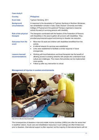 41
Case study 6
Country Philippines
Event date Typhoon Sendong, 2011
Background
circumstances
In response to the devastation of Typhoon Sendong in Northern Mindanao,
two rehabilitation schools in Cebu (Cebu Doctors’ University and Velez
College of Physical and Occupational Therapy) organised a response
activity focused on surviving persons with disability.
Role of the physical
therapist
The therapists coordinated with the leaders of the Federation of Persons
with Disabilities in the area to gather all survivors with disabilities. They
provided psychosocial support and training on disaster risk reduction.
Outcomes from the
event
 More than 50 adult and children with disabilities benefitted from the
activity.
 A referral network for services was established.
 Links were established to facilitate a similar response in future
emergencies.
Lessons learned/
recommendations
 Working with local federations and local therapists has the benefit of
allowing access to existing networks with people who understand local
culture and challenges. This means that activities can be implemented
more quickly.
 Follow-up after any intervention is critical.
Management of injuries in austere environments
Haiti 2010 © Michiel Steenbeek/CBM
The consequences of disasters in low and middle income countries (LMICs) are often far worse than
in wealthier nations. Acute care and rehabilitation resources in such settings are often limited even
prior to disasters. International support is often required, but the majority of international teams will not
 