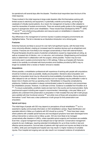 42
be operational until several days after the disaster. Therefore local responders bear the brunt of the
initial response.
Those involved in the initial response to large scale disasters often find themselves working with
limited access to electricity and equipment, in potentially unsterile surroundings, yet facing high
caseloads of critically injured patients. As a result, the management of injuries is often adapted to
meet the necessities of austere environments. There are several quality guides to the management of
trauma in emergencies which cover rehabilitation. These include those developed by WHO
(29)
, ICRC
(27)
and HI
(89)
and a forthcoming publication and resource pack on rehabilitation in disasters from
Handicap International
(90)
.
Key differences in the management of common injuries in austere emergency environments are
highlighted below. This list is intended as an illustrative introduction not a clinical guide.
Fractures
Extremity fractures are likely to account for over half of all significant injuries, with the lower limbs
more commonly affected, creating an increased need for assistive devices such as wheelchairs and
crutches. Fractures are more likely to be managed conservatively or fixed with external fixators.
Physical therapists should be aware of potential complications caused by inappropriate pin-siting, as
well as increased risk of infection, non- or mal-union, and contracture. Weight-bearing and functional
status is determined in collaboration with the surgeon, where possible. Traction may be more
commonly used in austere environments than in HIC settings. Follow-up of people with fractures
needs to be carefully co-ordinated with local providers since facilities provided by EMTs may no
longer be available when a review or fixation removal is needed.
Amputations
Where possible, a rehabilitation professional with experience of working with people with amputations
should be involved as early as possible, ideally pre-amputation. Decisions about amputation and
selection of amputation level may be influenced by local availability of prosthetics. Stump closure is
often delayed to rule out infection. Some techniques such as myoplasty may be preferable in order to
lessen time in theatre and free up operating rooms. Rehabilitation is frequently complicated by
polytrauma. Guillotine amputation is always contraindicated (unless for extraction) and compromises
the rehabilitation process. However, it is still seen at times. Guidance is available from Knowlton et al
(91)
. To ensure sustainability, prosthetic needs are best met in the country and by local providers. Early
psychosocial support including peer support is recommended. Interestingly, a two-year follow up of
patients who underwent limb preservation or amputation in Haiti revealed that only half in both groups
were satisfied with their functional outcome
(92)
and while more of those with amputations considered
themselves “cured” there was a clear preference in both groups for limb preservation over
amputation.
Spinal cord injury
The initial triage of people with SCI may depend on perceptions of local rehabilitation
(44)
so it is
essential to rapidly communicate information on SCI rehabilitation centres. Rapid identification and
specialist referral or follow up of patients with SCI should be a priority
(48)
. There have been cases
where patients with unstable spinal fractures and neurological symptoms have been discharged home
without intervention or advice and no follow up plan. SCI are more likely to be managed
conservatively after disasters in LMICs, unless specialist spinal surgeons and hardware are available.
Even then, surgical management may be delayed due to high demand. Conservative management
presents its own challenges, requiring extended immobilisation for up to three months in bed and
effective spinal precautions. Survival rates of patients with high spinal cord injuries are likely to be low
in LMICs, while poor pre-hospital and hospital care may result in a higher incidence of complete
injuries. Poor hospital and ongoing care can also result in an increased incidence of complications
 