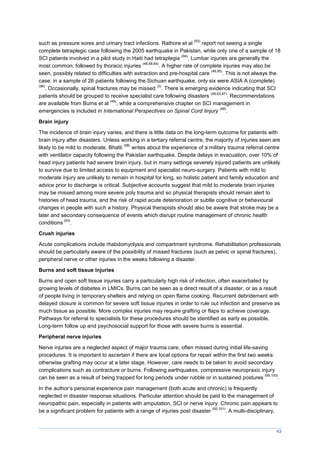 43
such as pressure sores and urinary tract infections. Rathore et al
(93)
report not seeing a single
complete tetraplegic case following the 2005 earthquake in Pakistan, while only one of a sample of 18
SCI patients involved in a pilot study in Haiti had tetraplegia
(94)
. Lumbar injuries are generally the
most common, followed by thoracic injuries
(46,68,84)
. A higher rate of complete injuries may also be
seen, possibly related to difficulties with extraction and pre-hospital care
(46,95)
. This is not always the
case: in a sample of 26 patients following the Sichuan earthquake, only six were ASIA A (complete)
(96)
. Occasionally, spinal fractures may be missed
(3)
. There is emerging evidence indicating that SCI
patients should be grouped to receive specialist care following disasters
(49,93,97)
. Recommendations
are available from Burns et al
(49)
, while a comprehensive chapter on SCI management in
emergencies is included in International Perspectives on Spinal Cord Iinjury
(48)
.
Brain injury
The incidence of brain injury varies, and there is little data on the long-term outcome for patients with
brain injury after disasters. Unless working in a tertiary referral centre, the majority of injuries seen are
likely to be mild to moderate. Bhatti
(98)
writes about the experience of a military trauma referral centre
with ventilator capacity following the Pakistan earthquake. Despite delays in evacuation, over 10% of
head injury patients had severe brain injury, but in many settings severely injured patients are unlikely
to survive due to limited access to equipment and specialist neuro-surgery. Patients with mild to
moderate injury are unlikely to remain in hospital for long, so holistic patient and family education and
advice prior to discharge is critical. Subjective accounts suggest that mild to moderate brain injuries
may be missed among more severe poly trauma and so physical therapists should remain alert to
histories of head trauma, and the risk of rapid acute deterioration or subtle cognitive or behavioural
changes in people with such a history. Physical therapists should also be aware that stroke may be a
later and secondary consequence of events which disrupt routine management of chronic health
conditions
(53)
.
Crush injuries
Acute complications include rhabdomyolysis and compartment syndrome. Rehabilitation professionals
should be particularly aware of the possibility of missed fractures (such as pelvic or spinal fractures),
peripheral nerve or other injuries in the weeks following a disaster.
Burns and soft tissue injuries
Burns and open soft tissue injuries carry a particularly high risk of infection, often exacerbated by
growing levels of diabetes in LMICs. Burns can be seen as a direct result of a disaster, or as a result
of people living in temporary shelters and relying on open flame cooking. Recurrent debridement with
delayed closure is common for severe soft tissue injuries in order to rule out infection and preserve as
much tissue as possible. More complex injuries may require grafting or flaps to achieve coverage.
Pathways for referral to specialists for these procedures should be identified as early as possible.
Long-term follow up and psychosocial support for those with severe burns is essential.
Peripheral nerve injuries
Nerve injuries are a neglected aspect of major trauma care, often missed during initial life-saving
procedures. It is important to ascertain if there are local options for repair within the first two weeks:
otherwise grafting may occur at a later stage. However, care needs to be taken to avoid secondary
complications such as contracture or burns. Following earthquakes, compressive neuropraxic injury
can be seen as a result of being trapped for long periods under rubble or in sustained postures
(99,100)
.
In the author’s personal experience pain management (both acute and chronic) is frequently
neglected in disaster response situations. Particular attention should be paid to the management of
neuropathic pain, especially in patients with amputation, SCI or nerve injury. Chronic pain appears to
be a significant problem for patients with a range of injuries post disaster
(92,101)
. A multi-disciplinary,
 
