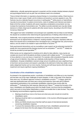 44
collaborative, culturally appropriate approach is essential, and the complex interplay between physical
and psychological factors such as grief, fear and distress need to be considered.
There is limited information on respiratory physical therapy in a humanitarian setting. Chest trauma is
likely to be a major cause of death, and its incidence and severity in survivors appears to vary. Rib
fractures may be a relatively frequent occurrence in earthquakes
(44)
while pneumo or haemothorax
may also be encountered. In austere environments, a lack of ventilators and intensive care beds is
likely to limit the number of patients with severe respiratory complications encountered, but may
increase the importance of preventative care. The ability to provide extended care may also dictate
decisions to initiate critical care for patients with other severe trauma. According to the 2014 Chest
Consensus Statement
(69)
.
“We suggest host nation rehabilitation and prolonged care capabilities that are likely to exist following
the disaster be considered when determining the appropriateness of initiating critical intensive care”.
Additionally, many surgical procedures are likely to be carried out using austere anaesthetic
techniques such as regional blocks or ketamine, avoiding intubation. However, respiratory skills are
likely to be required due to complications from neurological injury, prolonged bed rest, pneumonias or
tetanus, and are certain to be needed in rapid onset floods or tsunamis
(102)
.
Early psychosocial interventions such as counselling or peer support can be extremely important for
people who have experienced life-changing injuries such as amputation
(91)
and SCI
(48)
. Ideally this
should be provided by local specialists
(91)
.
While injuries can be categorised for simplicity and to allow for data collection, many injuries are
complex and around half of all patients are likely to present with multiple injuries
(16)
. It is important not
to focus attention on any one injury or impairment. For example, while amputations frequently receive
a huge amount of attention, they make up a relatively small proportion of those requiring
rehabilitation. Amputee rehabilitation received a large amount of publicity and was a significant focus
of short term service provision and research, potentially to the detriment of other less visible or less
easily categorised injuries such as nerve injuries, fractures and soft tissue injuries which also cause
impairment and require significant ongoing rehabilitation
(34)
.
Coordination of the rehabilitation response
As stressed in the preparedness section, coordination of rehabilitation and follow-up is very important,
and has been one of the major challenges of recent disasters. In Haiti, at the peak of the response,
there were over 124 different agencies involved in rehabilitation provision
(34)
. In Nepal, where the
need was significantly lower and there was a strong local response, there were still 35 different
organisations participating in the coordinated rehabilitation response three months after the
earthquake
(47)
. Evaluating the Haiti response, Blanchet and Tataryn
(34)
praised the formation of the
injury, rehabilitation and disability group within the Health Cluster, and found that the rehabilitation
sector was quick to bring Haitian stakeholders on board and enable them to take the lead. They make
the following recommendations regarding coordination.
 Meetings should focus more on the future and what every actor should do to build the
rehabilitation sector.
 Meetings should be held in an accessible location, in the country’s official language/s (and/or
with translators).
 NGOs and INGOs should ensure that their staff are aware of international standards
concerning rehabilitation response.
 To ensure the necessary follow up and continuity of care, rehabilitation personnel must
prepare for the future from the early stages of the emergency response.
 