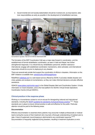 45
 Governmental and civil society stakeholders should be involved and, as duty bearers, take
over responsibilities as early as possible in the development of rehabilitation services.
Humanitarian log-base, Haiti 2010 © Michiel Steenbeek/CBM
The formation of the EMT Coordination Cell was a major step forward in coordination, and the
establishment of formal rehabilitation coordination, as seen in Haiti and Nepal, has further
strengthened responses. It is critical that any rehabilitation personnel, whether national or
international, engage with established coordination mechanisms, when activated, and international
responders should do so prior to deploying to any disaster.
There are several web portals that support the coordination of efforts in disasters. Information on the
EMT Initiative is available here: extranet.who.int/fmt/page/home
ReliefWeb (reliefweb.int/) is a web based service offered by OCHA. It provides reliable disaster and
crisis updates and analysis to humanitarians, so they can make informed decisions and plan effective
assistance.
GDACS (www.gdacs.org/monitor.aspx) is the Global Disaster Alert and Coordination System. It hosts
information on recent disasters, and is the host platform for OCHA’s Virtual Onsite Operations
Coordination Centre (Virtual OSOCC).
Clinical practice in the response phase
Working in a humanitarian context is not an excuse for disregarding national and international
standards, including the WCPT guideline for standards of physical therapy practice
(103)
. These
standards are in place to ensure clinical practice is safe and effective for the public. Particular
attention should be paid to the following areas:
Documentation
Effective documentation is essential where patients may encounter multiple professionals or medical
teams during the course of their treatment who may lack a thorough understanding of medical care to
date. A lack of systematic record-keeping is detrimental to any coordinated response
(30,45).
Documentation is frequently neglected during disasters, resulting in treatment duplication or error.
 