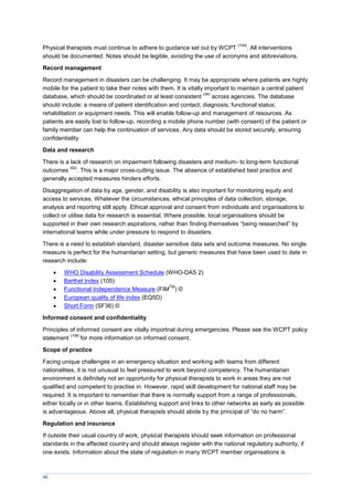 46
Physical therapists must continue to adhere to guidance set out by WCPT
(104)
. All interventions
should be documented. Notes should be legible, avoiding the use of acronyms and abbreviations.
Record management
Record management in disasters can be challenging. It may be appropriate where patients are highly
mobile for the patient to take their notes with them. It is vitally important to maintain a central patient
database, which should be coordinated or at least consistent
(34)
across agencies. The database
should include: a means of patient identification and contact; diagnosis; functional status;
rehabilitation or equipment needs. This will enable follow-up and management of resources. As
patients are easily lost to follow-up, recording a mobile phone number (with consent) of the patient or
family member can help the continuation of services. Any data should be stored securely, ensuring
confidentiality.
Data and research
There is a lack of research on impairment following disasters and medium- to long-term functional
outcomes
(92)
. This is a major cross-cutting issue. The absence of established best practice and
generally accepted measures hinders efforts.
Disaggregation of data by age, gender, and disability is also important for monitoring equity and
access to services. Whatever the circumstances, ethical principles of data collection, storage,
analysis and reporting still apply. Ethical approval and consent from individuals and organisations to
collect or utilise data for research is essential. Where possible, local organisations should be
supported in their own research aspirations, rather than finding themselves “being researched” by
international teams while under pressure to respond to disasters.
There is a need to establish standard, disaster sensitive data sets and outcome measures. No single
measure is perfect for the humanitarian setting, but generic measures that have been used to date in
research include:
 WHO Disability Assessment Schedule (WHO-DAS 2)
 Barthel Index (105)
 Functional Independence Measure (FIM
TM
) ©
 European quality of life index (EQ5D)
 Short Form (SF36) ©
Informed consent and confidentiality
Principles of informed consent are vitally importnat during emergencies. Please see the WCPT policy
statement
(106)
for more information on informed consent.
Scope of practice
Facing unique challenges in an emergency situation and working with teams from different
nationalities, it is not unusual to feel pressured to work beyond competency. The humanitarian
environment is definitely not an opportunity for physical therapists to work in areas they are not
qualified and competent to practise in. However, rapid skill development for national staff may be
required. It is important to remember that there is normally support from a range of professionals,
either locally or in other teams. Establishing support and links to other networks as early as possible
is advantageous. Above all, physical therapists should abide by the principal of “do no harm”.
Regulation and insurance
If outside their usual country of work, physical therapists should seek information on professional
standards in the affected country and should always register with the national regulatory authority, if
one exists. Information about the state of regulation in many WCPT member organisations is
 