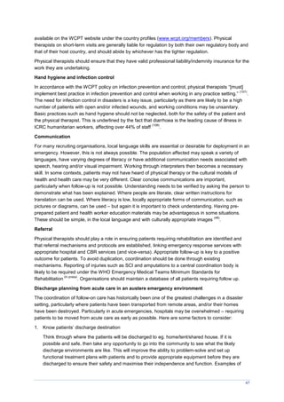 47
available on the WCPT website under the country profiles (www.wcpt.org/members). Physical
therapists on short-term visits are generally liable for regulation by both their own regulatory body and
that of their host country, and should abide by whichever has the tighter regulation.
Physical therapists should ensure that they have valid professional liability/indemnity insurance for the
work they are undertaking.
Hand hygiene and infection control
In accordance with the WCPT policy on infection prevention and control, physical therapists “[must]
implement best practice in infection prevention and control when working in any practice setting.”
(107)
.
The need for infection control in disasters is a key issue, particularly as there are likely to be a high
number of patients with open and/or infected wounds, and working conditions may be unsanitary.
Basic practices such as hand hygiene should not be neglected, both for the safety of the patient and
the physical therapist. This is underlined by the fact that diarrhoea is the leading cause of illness in
ICRC humanitarian workers, affecting over 44% of staff
(108)
.
Communication
For many recruiting organisations, local language skills are essential or desirable for deployment in an
emergency. However, this is not always possible. The population affected may speak a variety of
languages, have varying degrees of literacy or have additional communication needs associated with
speech, hearing and/or visual impairment. Working through interpreters then becomes a necessary
skill. In some contexts, patients may not have heard of physical therapy or the cultural models of
health and health care may be very different. Clear concise communications are important,
particularly when follow-up is not possible. Understanding needs to be verified by asking the person to
demonstrate what has been explained. Where people are literate, clear written instructions for
translation can be used. Where literacy is low, locally appropriate forms of communication, such as
pictures or diagrams, can be used – but again it is important to check understanding. Having pre-
prepared patient and health worker education materials may be advantageous in some situations.
These should be simple, in the local language and with culturally appropriate images
(48)
.
Referral
Physical therapists should play a role in ensuring patients requiring rehabilitation are identified and
that referral mechanisms and protocols are established, linking emergency response services with
appropriate hospital and CBR services (and vice-versa). Appropriate follow-up is key to a positive
outcome for patients. To avoid duplication, coordination should be done through existing
mechanisms. Reporting of injuries such as SCI and amputations to a central coordination body is
likely to be required under the WHO Emergency Medical Teams Minimum Standards for
Rehabilitation
(In press)
. Organisations should maintain a database of all patients requiring follow up.
Discharge planning from acute care in an austere emergency environment
The coordination of follow-on care has historically been one of the greatest challenges in a disaster
setting, particularly where patients have been transported from remote areas, and/or their homes
have been destroyed. Particularly in acute emergencies, hospitals may be overwhelmed – requiring
patients to be moved from acute care as early as possible. Here are some factors to consider:
1. Know patients’ discharge destination
Think through where the patients will be discharged to eg. home/tent/shared house. If it is
possible and safe, then take any opportunity to go into the community to see what the likely
discharge environments are like. This will improve the ability to problem-solve and set up
functional treatment plans with patients and to provide appropriate equipment before they are
discharged to ensure their safety and maximise their independence and function. Examples of
 