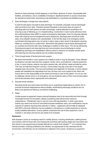 48
barriers to early discharge include sleeping on hard floors, absence of carers, inaccessible toilet
facilities, and distance, cost or availability of transport. Significant barriers to access should also
be reported at cluster level, advocating to all stakeholders to coordinate and facilitate access.
2. Early discharges vs longer term stay patients
A need for bed space may lead to early discharge. For example, amputees may be discharged
after just three to four days. Therefore physical therapists must ensure they are aware of
discharge plans for each person and plan accordingly, making referrals for prosthetics and
ensuring a way of following up. In a hospital setting, involvement in ward rounds will ensure that
the multi-disciplinary team (MDT) is aware of prospective discharges. Even for long-stay patients,
those with ongoing wound management and/or polytrauma, discharge plans should be made
early, since disaster situations are unpredictable. In the first few days of an emergency where
coordinated discharge plans may not yet be in place, keep a clear record of all patients requiring
follow-up, including how to contact them. Remember that patients may be being discharged into
an uncertain environment with many challenges in addition to their injury. This can be distressing.
Psychosocial support and clear planning and communication around discharge is critical.
Establishing discharge and rehabilitation referral criteria in advance of a disaster should assist
with planning and ensuring patients are not unsafely discharged.
3. Think through levels of family/community support
Be aware that benefits or carer systems are unlikely to exist or may be disrupted. Those affected
by disasters may also have lost their caregiver, family, home, and livelihood. Cultural awareness
is key. In some cultures, patients may take a passive role, with all their needs provided by carers.
This may not help their long-term recovery. Communities may play a big role in how people
integrate back into society. This can work positively and negatively: for example, in some cultures
people with disabilities are stigmatised and may not have very much support at all; others will
ensure that it is the responsibility of the whole community to care for the patient. It is not our role
to challenge cultural norms in an emergency, but we should be aware of them and provide patient
and family education that is appropriate and understood.
4. Educate family members
Educating family and carers about providing care or supporting independence is critical. Aim to
promote functional independence where possible, remembering discharge conditions are not
likely to be optimal and follow-up sometimes challenging.
5. Adapt
Limited access to equipment means physical therapists have to be resourceful and think through
meaningful function for the patient, always considering what will promote maximum
independence. Wheelchairs may or may not come with leg extenders, in which case stump
boards may need to be found for trans-tibial amputee wheelchair users, and modifications may be
required for patients requiring knee extension in sitting. Logisticians will normally be deployed
with EMTs and local craftsmen may be available to manufacture or modify equipment or procure
locally available alternatives. Ensure patients understand the role of their equipment, how to
maintain it, and when and how its use needs to be reviewed.
Equipment
With disasters comes an increasing need for mobility devices, including wheelchairs, walking frames
and crutches, both for those with new impairments and those with existing needs who have either lost
their device or are experiencing increased difficulty as a result of the disaster
(57)
. It is important that
devices provided, including prosthetics and orthotics, are appropriate for the individual and the
environment, and that they can be maintained or replaced in the country. Guidance on equipment
 