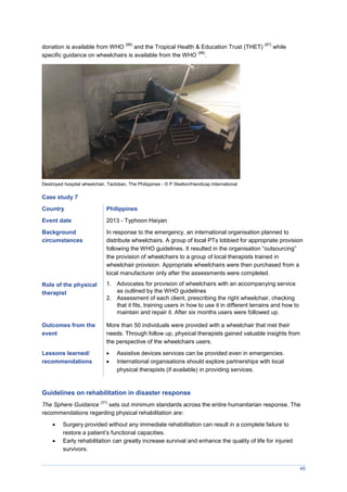 49
donation is available from WHO
(86)
and the Tropical Health & Education Trust (THET)
(87)
while
specific guidance on wheelchairs is available from the WHO
(88)
.
Destroyed hospital wheelchair, Tacloban, The Philippines - © P Skelton/Handicap International
Case study 7
Country Philippines
Event date 2013 - Typhoon Haiyan
Background
circumstances
In response to the emergency, an international organisation planned to
distribute wheelchairs. A group of local PTs lobbied for appropriate provision
following the WHO guidelines. It resulted in the organisation “outsourcing”
the provision of wheelchairs to a group of local therapists trained in
wheelchair provision. Appropriate wheelchairs were then purchased from a
local manufacturer only after the assessments were completed.
Role of the physical
therapist
1. Advocates for provision of wheelchairs with an accompanying service
as outlined by the WHO guidelines
2. Assessment of each client, prescribing the right wheelchair, checking
that it fits, training users in how to use it in different terrains and how to
maintain and repair it. After six months users were followed up.
Outcomes from the
event
More than 50 individuals were provided with a wheelchair that met their
needs. Through follow up, physical therapists gained valuable insights from
the perspective of the wheelchairs users.
Lessons learned/
recommendations
 Assistive devices services can be provided even in emergencies.
 International organisations should explore partnerships with local
physical therapists (if available) in providing services.
Guidelines on rehabilitation in disaster response
The Sphere Guidance
(31)
sets out minimum standards across the entire humanitarian response. The
recommendations regarding physical rehabilitation are:
 Surgery provided without any immediate rehabilitation can result in a complete failure to
restore a patient’s functional capacities.
 Early rehabilitation can greatly increase survival and enhance the quality of life for injured
survivors.
 