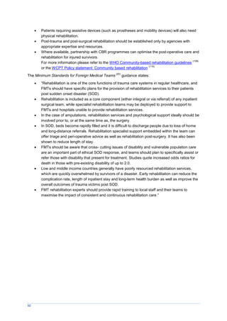 50
 Patients requiring assistive devices (such as prostheses and mobility devices) will also need
physical rehabilitation.
 Post-trauma and post-surgical rehabilitation should be established only by agencies with
appropriate expertise and resources.
 Where available, partnership with CBR programmes can optimise the post-operative care and
rehabilitation for injured survivors.
For more information please refer to the WHO Community-based rehabilitation guidelines
(109)
or the WCPT Policy statement: Community based rehabilitation
(110)
The Minimum Standards for Foreign Medical Teams
(20)
guidance states:
 “Rehabilitation is one of the core functions of trauma care systems in regular healthcare, and
FMTs should have specific plans for the provision of rehabilitation services to their patients
post sudden onset disaster (SOD).
 Rehabilitation is included as a core component (either integral or via referral) of any inpatient
surgical team, while specialist rehabilitation teams may be deployed to provide support to
FMTs and hospitals unable to provide rehabilitation services.
 In the case of amputations, rehabilitation services and psychological support ideally should be
involved prior to, or at the same time as, the surgery.
 In SOD, beds become rapidly filled and it is difficult to discharge people due to loss of home
and long-distance referrals. Rehabilitation specialist support embedded within the team can
offer triage and peri-operative advice as well as rehabilitation post-surgery. It has also been
shown to reduce length of stay.
 FMTs should be aware that cross- cutting issues of disability and vulnerable population care
are an important part of ethical SOD response, and teams should plan to specifically assist or
refer those with disability that present for treatment. Studies quote increased odds ratios for
death in those with pre-existing disability of up to 2.0.
 Low and middle income countries generally have poorly resourced rehabilitation services,
which are quickly overwhelmed by survivors of a disaster. Early rehabilitation can reduce the
complication rate, length of inpatient stay and long-term health burden as well as improve the
overall outcomes of trauma victims post SOD.
 FMT rehabilitation experts should provide rapid training to local staff and their teams to
maximise the impact of consistent and continuous rehabilitation care.”
 