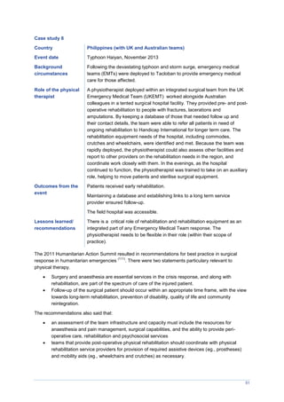 51
Case study 8
Country Philippines (with UK and Australian teams)
Event date Typhoon Haiyan, November 2013
Background
circumstances
Following the devastating typhoon and storm surge, emergency medical
teams (EMTs) were deployed to Tacloban to provide emergency medical
care for those affected.
Role of the physical
therapist
A physiotherapist deployed within an integrated surgical team from the UK
Emergency Medical Team (UKEMT) worked alongside Australian
colleagues in a tented surgical hospital facility. They provided pre- and post-
operative rehabilitation to people with fractures, lacerations and
amputations. By keeping a database of those that needed follow up and
their contact details, the team were able to refer all patients in need of
ongoing rehabilitation to Handicap International for longer term care. The
rehabilitation equipment needs of the hospital, including commodes,
crutches and wheelchairs, were identified and met. Because the team was
rapidly deployed, the physiotherapist could also assess other facilities and
report to other providers on the rehabilitation needs in the region, and
coordinate work closely with them. In the evenings, as the hospital
continued to function, the physiotherapist was trained to take on an auxiliary
role, helping to move patients and sterilise surgical equipment.
Outcomes from the
event
Patients received early rehabilitation.
Maintaining a database and establishing links to a long term service
provider ensured follow-up.
The field hospital was accessible.
Lessons learned/
recommendations
There is a critical role of rehabilitation and rehabilitation equipment as an
integrated part of any Emergency Medical Team response. The
physiotherapist needs to be flexible in their role (within their scope of
practice).
The 2011 Humanitarian Action Summit resulted in recommendations for best practice in surgical
response in humanitarian emergencies
(111)
. There were two statements particulary relevant to
physical therapy.
 Surgery and anaesthesia are essential services in the crisis response, and along with
rehabilitation, are part of the spectrum of care of the injured patient.
 Follow-up of the surgical patient should occur within an appropriate time frame, with the view
towards long-term rehabilitation, prevention of disability, quality of life and community
reintegration.
The recommendations also said that:
 an assessment of the team infrastructure and capacity must include the resources for
anaesthesia and pain management, surgical capabilities, and the ability to provide peri-
operative care, rehabilitation and psychosocial services
 teams that provide post-operative physical rehabilitation should coordinate with physical
rehabilitation service providers for provision of required assistive devices (eg., prostheses)
and mobility aids (eg., wheelchairs and crutches) as necessary.
 