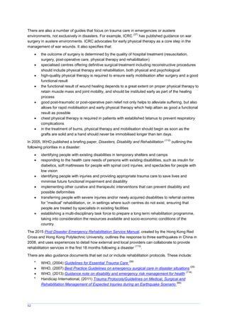 52
There are also a number of guides that focus on trauma care in emergencies or austere
environments, not exclusively in disasters. For example, ICRC
(27)
has published guidance on war
surgery in austere environments. ICRC advocates for early physical therapy as a core step in the
management of war wounds. It also specifies that:
 the outcome of surgery is determined by the quality of hospital treatment (resuscitation,
surgery, post-operative care, physical therapy and rehabilitation)
 specialised centres offering definitive surgical treatment including reconstructive procedures
should include physical therapy and rehabilitation, both physical and psychological
 high-quality physical therapy is required to ensure early mobilisation after surgery and a good
functional result
 the functional result of wound healing depends to a great extent on proper physical therapy to
retain muscle mass and joint mobility, and should be instituted early as part of the healing
process
 good post-traumatic or post-operative pain relief not only helps to alleviate suffering, but also
allows for rapid mobilisation and early physical therapy which help attain as good a functional
result as possible
 chest physical therapy is required in patients with established tetanus to prevent respiratory
complications
 in the treatment of burns, physical therapy and mobilisation should begin as soon as the
grafts are solid and a hand should never be immobilised longer than ten days.
In 2005, WHO published a briefing paper, Disasters, Disability and Rehabilitation
(112)
outlining the
following priorities in a disaster:
 identifying people with existing disabilities in temporary shelters and camps
 responding to the health care needs of persons with existing disabilities, such as insulin for
diabetics, soft mattresses for people with spinal cord injuries, and spectacles for people with
low vision
 identifying people with injuries and providing appropriate trauma care to save lives and
minimise future functional impairment and disability
 implementing other curative and therapeutic interventions that can prevent disability and
possible deformities
 transferring people with severe injuries and/or newly acquired disabilities to referral centres
for “medical” rehabilitation, or, in settings where such centres do not exist, ensuring that
people are treated by specialists in existing facilities
 establishing a multi-disciplinary task force to prepare a long term rehabilitation programme,
taking into consideration the resources available and socio-economic conditions of the
country.
The 2015 Post Disaster Emergency Rehabilitation Service Manual, created by the Hong Kong Red
Cross and Hong Kong Polytechnic University, outlines the response to three earthquakes in China in
2008, and uses experiences to detail how external and local providers can collaborate to provide
rehabilitation services in the first 18 months following a disaster
(113)
.
There are also guidance documents that set out or include rehabilitation protocols. These include:

WHO, (2004) Guidelines for Essential Trauma Care
(28)
 WHO, (2007) Best Practice Guidelines on emergency surgical care in disaster situations
(29)
 WHO, (2013) Guidance note on disability and emergency risk management for health
(114)

Handicap International, (2011) Trauma Protocols/Guidelines on Medical, Surgical and
Rehabilitation Management of Expected Injuries during an Earthquake Scenario
(89)
 