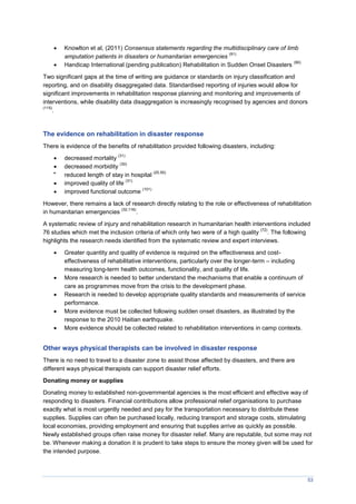 53
 Knowlton et al, (2011) Consensus statements regarding the multidisciplinary care of limb
amputation patients in disasters or humanitarian emergencies
(91)
 Handicap International (pending publication) Rehabilitation in Sudden Onset Disasters
(90)
Two significant gaps at the time of writing are guidance or standards on injury classification and
reporting, and on disability disaggregated data. Standardised reporting of injuries would allow for
significant improvements in rehabilitation response planning and monitoring and improvements of
interventions, while disability data disaggregation is increasingly recognised by agencies and donors
(115)
.
The evidence on rehabilitation in disaster response
There is evidence of the benefits of rehabilitation provided following disasters, including:
 decreased mortality
(31)
 decreased morbidity
(30)

reduced length of stay in hospital
(20,50)
 improved quality of life
(31)
 improved functional outcome
(101)
However, there remains a lack of research directly relating to the role or effectiveness of rehabilitation
in humanitarian emergencies
(32,116)
.
A systematic review of injury and rehabilitation research in humanitarian health interventions included
76 studies which met the inclusion criteria of which only two were of a high quality
(72)
. The following
highlights the research needs identified from the systematic review and expert interviews.
 Greater quantity and quality of evidence is required on the effectiveness and cost-
effectiveness of rehabilitative interventions, particularly over the longer-term – including
measuring long-term health outcomes, functionality, and quality of life.
 More research is needed to better understand the mechanisms that enable a continuum of
care as programmes move from the crisis to the development phase.
 Research is needed to develop appropriate quality standards and measurements of service
performance.
 More evidence must be collected following sudden onset disasters, as illustrated by the
response to the 2010 Haitian earthquake.
 More evidence should be collected related to rehabilitation interventions in camp contexts.
Other ways physical therapists can be involved in disaster response
There is no need to travel to a disaster zone to assist those affected by disasters, and there are
different ways physical therapists can support disaster relief efforts.
Donating money or supplies
Donating money to established non-governmental agencies is the most efficient and effective way of
responding to disasters. Financial contributions allow professional relief organisations to purchase
exactly what is most urgently needed and pay for the transportation necessary to distribute these
supplies. Supplies can often be purchased locally, reducing transport and storage costs, stimulating
local economies, providing employment and ensuring that supplies arrive as quickly as possible.
Newly established groups often raise money for disaster relief. Many are reputable, but some may not
be. Whenever making a donation it is prudent to take steps to ensure the money given will be used for
the intended purpose.
 