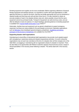 54
Donating equipment and supplies can be more complicated. Before organising collections of physical
therapy equipment and assistive devices, it is important to confirm with local organisations or relief
agencies that there is a need for the items, that they are locally appropriate (and can be maintained or
repaired locally) and that those who will use them know how to. It is also important to obtain an
accurate analysis of need in the disaster-stricken area and, where possible, ensure that the same
equipment cannot be purchased locally. Transport of equipment can add enormous costs, and can
often be delayed or stuck at customs or in airport backlogs. General guidance on donating equipment
is available from Tropical Health & Education Trust (THET)
(87)
.
Historically, charities have sent equipment such as generic wheelchairs to support emergency
responses, but these are rarely suitable for the post disaster environment. Specialist organisations
such as Motivation have developed special emergency wheelchairs. Guidelines and training
packages on the provision of wheelchairs are available from the WHO
(88)
.
Supporting disaster relief organisations
Volunteering at a local office of international relief organisations may provide much-needed support
with campaigning or awareness-raising and disaster preparedness activities. It is worth noting that
organisations may not want new volunteers at the time of a disaster when all their energies are on the
relief effort, so engaging or volunteering with an organisation ahead of a disaster is important. There
are also likely to be opportunities with INGOs to build the capacity of local services across a range of
clinical specialities in the recovery phase following a disaster. This will be dealt with in the recovery
section.
 
