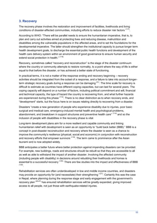 55
3. Recovery
The recovery phase involves the restoration and improvement of facilities, livelihoods and living
conditions of disaster-affected communities, including efforts to reduce disaster risk factors
(117)
.
According to WHO: “There will be parallel needs to ensure the humanitarian imperative, that is, to
plan and carry out activities aimed at protecting lives and reducing disease, malnutrition and
disabilities among the vulnerable populations in the affected areas, and to set the foundations for the
developmental imperative. The latter should strengthen the institutional capacity to pursue longer term
health development goals, to discharge the essential public health functions and development of the
health care delivery system within an environment of good governance to ensure human security and
extend social protection in health.”
(118)
Recovery, sometimes called “recovery and reconstruction” is the stage of the disaster continuum
where the country or community attempts to restore normality, to a point where the way of life is either
equal to that before the disaster, or has achieved a better state of functioning.
In practical terms, it is not a matter of the response ending and recovery beginning – recovery
activities should be integrated from the outset of a response, and a failure to take into account longer-
term strategic recovery goals during a response can be damaging
(31)
. The time scale for recovery is
difficult to estimate as countries have different coping capacities, but can last for several years. The
coping capacity will depend on a number of factors, including political commitment and will, financial
and technical capacity, the type of hazard the country is recovering from, and what further hazards
are experienced during this phase
(114)
. There is no clear distinction as to when recovery ends, and
“development” starts, but the focus here is on issues relating directly to recovering from a disaster.
Disasters “create a new generation of people who experience disability due to injuries, poor basic
surgical and medical care, emergency-induced mental health and psychological problems,
abandonment, and breakdown in support structures and preventive health care”
(114)
and so the
inclusion of people with disabilities in the recovery phase is vital.
Long-term development plans aim for a more resilient and capable community and linking
humanitarian relief with development is seen as an opportunity to “build back better (BBB).” BBB is a
concept in post-disaster reconstruction and recovery where the disaster is seen as a chance to
improve the community’s resilience (physical, social and economic) in conjunction with reconstruction
and recovery efforts that empower survivors
(119)
. The term came to prominence after the Asian
tsunami and is now adopted widely.
BBB anticipates a better future where better protection against impending disasters can be provided.
For example, new buildings, roads and structures should be rebuilt so that they are accessible to all
as well as able to withstand the impact of another disaster. Involving the affected community
(including people with disability) in decisions around rebuilding their livelihoods and homes is
essential to a successful recovery
(120).
There are few studies into the impact and effectiveness of BBB
(120)
.
Rehabilitation services are often underdeveloped in low and middle income countries, and disasters
may provide an opportunity for (and necessitate) their strengthening
(121)
. Certainly this was the case
in Nepal, where planning during the response stage and early engagement with the government’s
recovery plan
(40,47)
has ensured rehabilitation services will be greatly expanded, giving improved
access to all people, not just those with earthquake-related injuries.
 