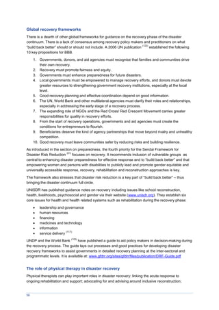 56
Global recovery frameworks
There is a dearth of other global frameworks for guidance on the recovery phase of the disaster
continuum. There is a lack of consensus among recovery policy makers and practitioners on what
“build back better” should or should not include. A 2006 UN publication
(122)
established the following
10 key propositions for BBB.
1. Governments, donors, and aid agencies must recognise that families and communities drive
their own recovery.
2. Recovery must promote fairness and equity.
3. Governments must enhance preparedness for future disasters.
4. Local governments must be empowered to manage recovery efforts, and donors must devote
greater resources to strengthening government recovery institutions, especially at the local
level.
5. Good recovery planning and effective coordination depend on good information.
6. The UN, World Bank and other multilateral agencies must clarify their roles and relationships,
especially in addressing the early stage of a recovery process.
7. The expanding role of NGOs and the Red Cross/ Red Crescent Movement carries greater
responsibilities for quality in recovery efforts.
8. From the start of recovery operations, governments and aid agencies must create the
conditions for entrepreneurs to flourish.
9. Beneficiaries deserve the kind of agency partnerships that move beyond rivalry and unhealthy
competition.
10. Good recovery must leave communities safer by reducing risks and building resilience.
As introduced in the section on preparedness, the fourth priority for the Sendai Framework for
Disaster Risk Reduction
(61)
focuses on recovery. It recommends inclusion of vulnerable groups as
central to enhancing disaster preparedness for effective response and to “build back better” and that
empowering women and persons with disabilities to publicly lead and promote gender equitable and
universally accessible response, recovery, rehabilitation and reconstruction approaches is key.
The framework also stresses that disaster risk reduction is a key part of “build back better” – thus
bringing the disaster continuum full circle.
UNISDR has published guidance notes on recovery including issues like school reconstruction,
health, livelihoods, psychosocial and gender via their website (www.unisdr.org). They establish six
core issues for health and health related systems such as rehabilitation during the recovery phase:
 leadership and governance
 human resources
 financing
 medicines and technology
 information
 service delivery
(117)
UNDP and the World Bank
(123)
have published a guide to aid policy makers in decision-making during
the recovery process. The guide lays out processes and good practices for developing disaster
recovery frameworks to assist governments in detailed recovery planning at the inter-sectoral and
programmatic levels. It is available at: www.gfdrr.org/sites/gfdrr/files/publication/DRF-Guide.pdf
The role of physical therapy in disaster recovery
Physical therapists can play important roles in disaster recovery: linking the acute response to
ongoing rehabilitation and support; advocating for and advising around inclusive reconstruction;
 