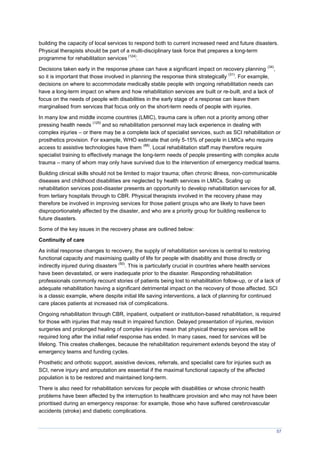 57
building the capacity of local services to respond both to current increased need and future disasters.
Physical therapists should be part of a multi-disciplinary task force that prepares a long-term
programme for rehabilitation services
(124)
.
Decisions taken early in the response phase can have a significant impact on recovery planning
(34)
,
so it is important that those involved in planning the response think strategically
(31)
. For example,
decisions on where to accommodate medically stable people with ongoing rehabilitation needs can
have a long-term impact on where and how rehabilitation services are built or re-built, and a lack of
focus on the needs of people with disabilities in the early stage of a response can leave them
marginalised from services that focus only on the short-term needs of people with injuries.
In many low and middle income countries (LMIC), trauma care is often not a priority among other
pressing health needs
(125)
and so rehabilitation personnel may lack experience in dealing with
complex injuries – or there may be a complete lack of specialist services, such as SCI rehabilitation or
prosthetics provision. For example, WHO estimate that only 5-15% of people in LMICs who require
access to assistive technologies have them
(88)
. Local rehabilitation staff may therefore require
specialist training to effectively manage the long-term needs of people presenting with complex acute
trauma – many of whom may only have survived due to the intervention of emergency medical teams.
Building clinical skills should not be limited to major trauma; often chronic illness, non-communicable
diseases and childhood disabilities are neglected by health services in LMICs. Scaling up
rehabilitation services post-disaster presents an opportunity to develop rehabilitation services for all,
from tertiary hospitals through to CBR. Physical therapists involved in the recovery phase may
therefore be involved in improving services for those patient groups who are likely to have been
disproportionately affected by the disaster, and who are a priority group for building resilience to
future disasters.
Some of the key issues in the recovery phase are outlined below:
Continuity of care
As initial response changes to recovery, the supply of rehabilitation services is central to restoring
functional capacity and maximising quality of life for people with disability and those directly or
indirectly injured during disasters
(50)
. This is particularly crucial in countries where health services
have been devastated, or were inadequate prior to the disaster. Responding rehabilitation
professionals commonly recount stories of patients being lost to rehabilitation follow-up, or of a lack of
adequate rehabilitation having a significant detrimental impact on the recovery of those affected. SCI
is a classic example, where despite initial life saving interventions, a lack of planning for continued
care places patients at increased risk of complications.
Ongoing rehabilitation through CBR, inpatient, outpatient or institution-based rehabilitation, is required
for those with injuries that may result in impaired function. Delayed presentation of injuries, revision
surgeries and prolonged healing of complex injuries mean that physical therapy services will be
required long after the initial relief response has ended. In many cases, need for services will be
lifelong. This creates challenges, because the rehabilitation requirement extends beyond the stay of
emergency teams and funding cycles.
Prosthetic and orthotic support, assistive devices, referrals, and specialist care for injuries such as
SCI, nerve injury and amputation are essential if the maximal functional capacity of the affected
population is to be restored and maintained long-term.
There is also need for rehabilitation services for people with disabilities or whose chronic health
problems have been affected by the interruption to healthcare provision and who may not have been
prioritised during an emergency response: for example, those who have suffered cerebrovascular
accidents (stroke) and diabetic complications.
 