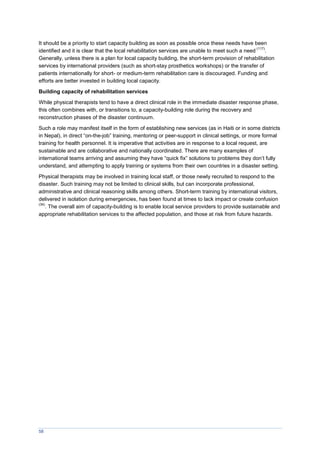 58
It should be a priority to start capacity building as soon as possible once these needs have been
identified and it is clear that the local rehabilitation services are unable to meet such a need
(117)
.
Generally, unless there is a plan for local capacity building, the short-term provision of rehabilitation
services by international providers (such as short-stay prosthetics workshops) or the transfer of
patients internationally for short- or medium-term rehabilitation care is discouraged. Funding and
efforts are better invested in building local capacity.
Building capacity of rehabilitation services
While physical therapists tend to have a direct clinical role in the immediate disaster response phase,
this often combines with, or transitions to, a capacity-building role during the recovery and
reconstruction phases of the disaster continuum.
Such a role may manifest itself in the form of establishing new services (as in Haiti or in some districts
in Nepal), in direct “on-the-job” training, mentoring or peer-support in clinical settings, or more formal
training for health personnel. It is imperative that activities are in response to a local request, are
sustainable and are collaborative and nationally coordinated. There are many examples of
international teams arriving and assuming they have “quick fix” solutions to problems they don’t fully
understand, and attempting to apply training or systems from their own countries in a disaster setting.
Physical therapists may be involved in training local staff, or those newly recruited to respond to the
disaster. Such training may not be limited to clinical skills, but can incorporate professional,
administrative and clinical reasoning skills among others. Short-term training by international visitors,
delivered in isolation during emergencies, has been found at times to lack impact or create confusion
(34)
. The overall aim of capacity-building is to enable local service providers to provide sustainable and
appropriate rehabilitation services to the affected population, and those at risk from future hazards.
 