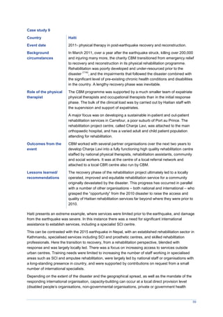 59
Case study 9
Country Haiti
Event date 2011- physical therapy in post-earthquake recovery and reconstruction.
Background
circumstances
In March 2011, over a year after the earthquake struck, killing over 200,000
and injuring many more, the charity CBM transitioned from emergency relief
to recovery and reconstruction in its physical rehabilitation programme.
Rehabilitation was poorly developed and under-resourced prior to the
disaster
(114)
, and the impairments that followed the disaster combined with
the significant level of pre-existing chronic health conditions and disabilities
in the country. A lengthy recovery phase was inevitable.
Role of the physical
therapist
The CBM programme was supported by a much smaller team of expatriate
physical therapists and occupational therapists than in the initial response
phase. The bulk of the clinical load was by carried out by Haitian staff with
the supervision and support of expatriates.
A major focus was on developing a sustainable in-patient and out-patient
rehabilitation services in Carrefour, a poor suburb of Port au Prince. The
rehabilitation project centre, called Chanje Lavi, was attached to the main
orthopaedic hospital, and has a varied adult and child patient population
attending for rehabilitation.
Outcomes from the
event
CBM worked with several partner organisations over the next two years to
develop Chanje Lavi into a fully functioning high quality rehabilitation centre
staffed by national physical therapists, rehabilitation assistants, community
and social workers. It was at the centre of a local referral network and
attached to a local CBR centre also run by CBM.
Lessons learned/
recommendations
The recovery phase of the rehabilitation project ultimately led to a locally
operated, improved and equitable rehabilitation service for a community
originally devastated by the disaster. This progress has occurred in parallel
with a number of other organisations – both national and international – who
grasped the “opportunity” from the 2010 disaster to raise the access and
quality of Haitian rehabilitation services far beyond where they were prior to
2010.
Haiti presents an extreme example, where services were limited prior to the earthquake, and damage
from the earthquake was severe. In this instance there was a need for significant international
assistance to establish services, including a specialist SCI centre.
This can be contrasted with the 2015 earthquake in Nepal, with an established rehabilitation sector in
Kathmandu, specialised services including SCI and prosthetic centres, and skilled rehabilitation
professionals. Here the transition to recovery, from a rehabilitation perspective, blended with
response and was largely locally led. There was a focus on increasing access to services outside
urban centres. Training needs were limited to increasing the number of staff working in specialised
areas such as SCI and amputee rehabilitation, were largely led by national staff or organisations with
a long-standing presence in country, and were supported by contributions on request from a small
number of international specialists.
Depending on the extent of the disaster and the geographical spread, as well as the mandate of the
responding international organisation, capacity-building can occur at a local direct provision level
(disabled people’s organisations, non-governmental organisations, private or government health
 