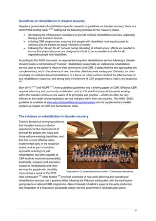 61
Guidelines on rehabilitation in disaster recovery
Despite a general lack of rehabilitation-specific research or guidelines on disaster recovery, there is a
short WHO briefing paper
(112)
setting out the following priorities for the recovery phase:
 developing the infrastructure necessary to provide medical rehabilitation services, especially
therapy and assistive devices
 initiating CBR programmes, ensuring that people with disabilities have equal access to
services and are treated as equal members of society
 following the “design for all” concept during rebuilding of infrastructure: efforts are needed to
ensure that physical spaces are designed and built to be accessible and safe for all,
especially people with disabilities.
According to the WHO document, an appropriate long-term rehabilitation service following a disaster
should include a combination of “medical” rehabilitation (essentially an institutional rehabilitation
service prior to the person’s return to their community) and CBR. It states that the two approaches are
complementary, and in the absence of one, the other often becomes inadequate. Certainly, an over-
emphasis on institution-based rehabilitation or a focus on urban centres can limit the effectiveness of
any rehabilitation response, and strong early involvement of CBR programmes is vital in any response
(34)
.
Both WHO
(129)
and WCPT
(110
) have published guidelines and a briefing paper on CBR. Effective CBR
requires advocacy and community mobilisation, and so it is vital that physical therapists working
within the disaster continuum are aware of its principles and practise – which can often be very
different to the health and rehabilitation service interplay within their own country. The WHO (2010)
guideline is available at www.who.int/disabilities/cbr/guidelines/en/ and its supplementary booklet
contains a chapter on CBR and humanitarian crisis.
The evidence on rehabilitation in disaster recovery
There is limited but emerging evidence
that disasters have provided an
opportunity for the improvement of
services for people with injury and
those with pre-existing disabilities, and
that this is most effective when
implemented early in the response
phase, and as part of a holistic
approach including not just
rehabilitation, but other aspects of
CBR such as improved accessibility,
livelihoods, inclusion and education.
Access to rehabilitation and other
services for people with disability
improved as a result of the 2010
Haiti earthquake
(34)
while Mallick
(46)
provides examples of how early planning and upscaling of
rehabilitation services had a positive effect following the Pakistan earthquake, with the earthquake
giving rise to a national CBR programme. Also of interest in allick’s paper is the early production
and integration of a manual on accessible design into the government’s reconstruction plans.
Graduation of 72 student technicians in Haiti – © Handicap International
 