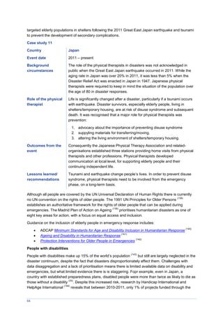 64
targeted elderly populations in shelters following the 2011 Great East Japan earthquake and tsunami
to prevent the development of secondary complications.
Case study 11
Country Japan
Event date 2011 – present
Background
circumstances
The role of the physical therapists in disasters was not acknowledged in
public when the Great East Japan earthquake occurred in 2011. While the
aging rate in Japan was over 20% in 2011, it was less than 5% when the
Disaster Relief Act was enacted in Japan in 1947. Japanese physical
therapists were required to keep in mind the situation of the population over
the age of 80 in disaster responses.
Role of the physical
therapist
Life is significantly changed after a disaster, particularly if a tsunami occurs
with earthquake. Disaster survivors, especially elderly people, living in
shelters/temporary housing, are at risk of disuse syndrome and subsequent
death. It was recognised that a major role for physical therapists was
prevention:
1. advocacy about the importance of preventing disuse syndrome
2. suppyling materials for transferring/moving.
3. altering the living environment of shelters/temporary housing.
Outcomes from the
event
Consequently the Japanese Physical Therapy Association and related-
organisations established three stations providing home visits from physical
therapists and other professions. Physical therapists developed
communication at local level, for supporting elderly people and their
continuing independent life.
Lessons learned/
recommendations
Tsunami and earthquake change people’s lives. In order to prevent disuse
syndrome, physical therapists need to be involved from the emergency
phase, on a long-term basis.
Although all people are covered by the UN Universal Declaration of Human Rights there is currently
no UN convention on the rights of older people. The 1991 UN Principles for Older Persons
(139)
establishes an authoritative framework for the rights of older people that can be applied during
emergencies. The Madrid Plan of Action on Ageing
(136)
prioritises humanitarian disasters as one of
eight key areas for action, with a focus on equal access and inclusion.
Guidance on the inclusion of elderly people in emergency response includes:
 ADCAP Minimum Standards for Age and Disability Inclusion in Humanitarian Response
(140)
 Ageing and Disability in Humanitarian Response
(141)
 Protection Interventions for Older People in Emergencies
(142)
People with disabilities
People with disabilities make up 15% of the world’s population
(143)
but still are largely neglected in the
disaster continuum, despite the fact that disasters disproportionately affect them. Challenges with
data disaggregation and a lack of prioritisation means there is limited available data on disability and
emergencies, but what limited evidence there is is staggering. Fopr example, even in Japan, a
country with established preparedness plans, disabled people were more than twice as likely to die as
those without a disability
(33)
. Despite this increased risk, research by Handicap International and
HelpAge International
(144)
reveals that between 2010-2011, only 1% of projects funded through the
 