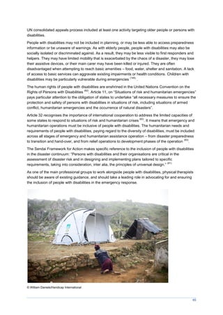 65
UN consolidated appeals process included at least one activity targeting older people or persons with
disabilities.
People with disabilities may not be included in planning, or may be less able to access preparedness
information or be unaware of warnings. As with elderly people, people with disabilities may also be
socially isolated or discriminated against. As a result, they may be less visible to first responders and
helpers. They may have limited mobility that is exacerbated by the chaos of a disaster, they may lose
their assistive devices, or their main carer may have been killed or injured. They are often
disadvantaged when attempting to reach basic amenities – food, water, shelter and sanitation. A lack
of access to basic services can aggravate existing impairments or health conditions. Children with
disabilities may be particularly vulnerable during emergencies
(145)
.
The human rights of people with disabilities are enshrined in the United Nations Convention on the
Rights of Persons with Disabilities
(62)
. Article 11, on “Situations of risk and humanitarian emergencies”
pays particular attention to the obligation of states to undertake “all necessary measures to ensure the
protection and safety of persons with disabilities in situations of risk, including situations of armed
conflict, humanitarian emergencies and the occurrence of natural disasters”.
Article 32 recognises the importance of international cooperation to address the limited capacities of
some states to respond to situations of risk and humanitarian crises
(62)
. It means that emergency and
humanitarian operations must be inclusive of people with disabilities. The humanitarian needs and
requirements of people with disabilities, paying regard to the diversity of disabilities, must be included
across all stages of emergency and humanitarian assistance operation – from disaster preparedness
to transition and hand-over, and from relief operations to development phases of the operation
(63)
.
The Sendai Framework for Action makes specific reference to the inclusion of people with disabilities
in the disaster continuum: “Persons with disabilities and their organisations are critical in the
assessment of disaster risk and in designing and implementing plans tailored to specific
requirements, taking into consideration, inter alia, the principles of universal design.”
(61)
As one of the main professional groups to work alongside people with disabilities, physical therapists
should be aware of existing guidance, and should take a leading role in advocating for and ensuring
the inclusion of people with disabilities in the emergency response.
© William Daniels/Handicap International
 