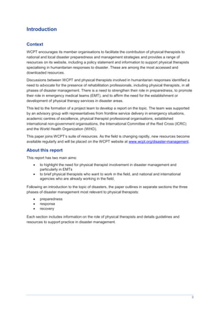 3
Introduction
Context
WCPT encourages its member organisations to facilitate the contribution of physical therapists to
national and local disaster preparedness and management strategies and provides a range of
resources on its website, including a policy statement and information to support physical therapists
specialising in humanitarian responses to disaster. These are among the most accessed and
downloaded resources.
Discussions between WCPT and physical therapists involved in humanitarian responses identified a
need to advocate for the presence of rehabilitation professionals, including physical therapists, in all
phases of disaster management. There is a need to strengthen their role in preparedness, to promote
their role in emergency medical teams (EMT), and to affirm the need for the establishment or
development of physical therapy services in disaster areas.
This led to the formation of a project team to develop a report on the topic. The team was supported
by an advisory group with representatives from frontline service delivery in emergency situations,
academic centres of excellence, physical therapist professional organisations, established
international non-government organisations, the International Committee of the Red Cross (ICRC)
and the World Health Organization (WHO).
This paper joins WCPT’s suite of resources. As the field is changing rapidly, new resources become
available regularly and will be placed on the WCPT website at www.wcpt.org/disaster-management.
About this report
This report has two main aims:
 to highlight the need for physical therapist involvement in disaster management and
particularly in EMTs
 to brief physical therapists who want to work in the field, and national and international
agencies who are already working in the field.
Following an introduction to the topic of disasters, the paper outlines in separate sections the three
phases of disaster management most relevant to physical therapists:
 preparedness
 response
 recovery
Each section includes information on the role of physical therapists and details guidelines and
resources to support practice in disaster management.
 