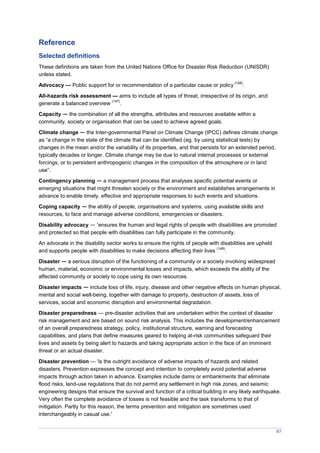 67
Reference
Selected definitions
These definitions are taken from the United Nations Office for Disaster Risk Reduction (UNISDR)
unless stated.
Advocacy — Public support for or recommendation of a particular cause or policy
(148)
.
All-hazards risk assessment — aims to include all types of threat, irrespective of its origin, and
generate a balanced overview
(147)
.
Capacity — the combination of all the strengths, attributes and resources available within a
community, society or organisation that can be used to achieve agreed goals.
Climate change — the Inter-governmental Panel on Climate Change (IPCC) defines climate change
as “a change in the state of the climate that can be identified (eg. by using statistical tests) by
changes in the mean and/or the variability of its properties, and that persists for an extended period,
typically decades or longer. Climate change may be due to natural internal processes or external
forcings, or to persistent anthropogenic changes in the composition of the atmosphere or in land
use”.
Contingency planning — a management process that analyses specific potential events or
emerging situations that might threaten society or the environment and establishes arrangements in
advance to enable timely, effective and appropriate responses to such events and situations.
Coping capacity — the ability of people, organisations and systems, using available skills and
resources, to face and manage adverse conditions, emergencies or disasters.
Disability advocacy — ‘ensures the human and legal rights of people with disabilities are promoted
and protected so that people with disabilities can fully participate in the community.
An advocate in the disability sector works to ensure the rights of people with disabilities are upheld
and supports people with disabilities to make decisions affecting their lives
(149)
.
Disaster — a serious disruption of the functioning of a community or a society involving widespread
human, material, economic or environmental losses and impacts, which exceeds the ability of the
affected community or society to cope using its own resources.
Disaster impacts — include loss of life, injury, disease and other negative effects on human physical,
mental and social well-being, together with damage to property, destruction of assets, loss of
services, social and economic disruption and environmental degradation.
Disaster preparedness — pre-disaster activities that are undertaken within the context of disaster
risk management and are based on sound risk analysis. This includes the development/enhancement
of an overall preparedness strategy, policy, institutional structure, warning and forecasting
capabilities, and plans that define measures geared to helping at-risk communities safeguard their
lives and assets by being alert to hazards and taking appropriate action in the face of an imminent
threat or an actual disaster.
Disaster prevention — 'is the outright avoidance of adverse impacts of hazards and related
disasters. Prevention expresses the concept and intention to completely avoid potential adverse
impacts through action taken in advance. Examples include dams or embankments that eliminate
flood risks, land-use regulations that do not permit any settlement in high risk zones, and seismic
engineering designs that ensure the survival and function of a critical building in any likely earthquake.
Very often the complete avoidance of losses is not feasible and the task transforms to that of
mitigation. Partly for this reason, the terms prevention and mitigation are sometimes used
interchangeably in casual use.'
 