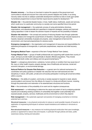 68
Disaster recovery — 'is a focus on how best to restore the capacity of the government and
communities to rebuild and recover from crisis and to prevent relapses into conflict. In so doing,
recovery seeks not only to catalyse sustainable development activities but also to build upon earlier
humanitarian programmes to ensure that their inputs become assets for development.'
(150)
Disaster risk — the potential disaster losses, in lives, health status, livelihoods, assets and services,
which could occur to a particular community or a society over some specified future time period.
Disaster risk management — the systematic process of using administrative directives,
organisations, and operational skills and capacities to implement strategies, policies and improved
coping capacities in order to lessen the adverse impacts of hazards and the possibility of disaster.
Disaster risk reduction — the concept and practice of reducing disaster risks through systematic
efforts to analyse and manage the causal factors of disasters, including through reduced exposure to
hazards, lessened vulnerability of people and property, wise management of land and the
environment, and improved preparedness for adverse events.
Emergency management — the organisation and management of resources and responsibilities for
addressing all aspects of emergencies, in particular preparedness, response and initial recovery
steps.
Emergency Medical Team – expansion of the term Foreign Medical Team (below).
Foreign Medical Team — groups of health professionals and supporting staff outside their country of
origin, aiming to provide health care specifically to disaster affected populations. They include
governmental (both civilian and military) and non-governmental teams
(20)
.
Hazard — a dangerous phenomenon, substance, human activity or condition that may cause loss of
life, injury or other health impacts, property damage, loss of livelihoods and services, social and
economic disruption, or environmental damage.
National Platform for Disaster Risk Reduction — a generic term for national mechanisms for
coordination and policy guidance on disaster risk reduction that are multi-sectorial and inter-
disciplinary in nature, with public, private and civil society participation involving all concerned entities
within a country.
Resilience — the ability of a system, community or society exposed to hazards to resist, absorb,
accommodate to and recover from the effects of a hazard in a timely and efficient manner, including
through the preservation and restoration of its essential basic structures and functions.
Risk — the combination of the probability of an event and its negative consequences.
Risk assessment — a methodology to determine the nature and extent of risk by analysing potential
hazards and evaluating existing conditions of vulnerability that together could potentially harm
exposed people, property, services, livelihoods and the environment on which they depend.
Risk management — the systematic approach and practice of managing uncertainty to minimise
potential harm and loss.
Structural measures — any physical construction to reduce or avoid possible impacts of hazards, or
application of engineering techniques to achieve hazard-resistance and resilience in structures or
systems.
Non-structural measures — any measure not involving physical construction that uses knowledge,
practice or agreement to reduce risks and impacts, in particular through policies and laws, public
awareness raising, training and education.
 