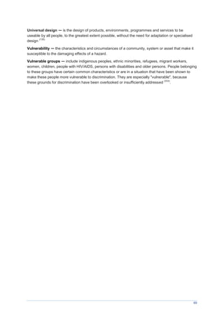 69
Universal design — is the design of products, environments, programmes and services to be
useable by all people, to the greatest extent possible, without the need for adaptation or specialised
design
(135)
Vulnerability — the characteristics and circumstances of a community, system or asset that make it
susceptible to the damaging effects of a hazard.
Vulnerable groups — include indigenous peoples, ethnic minorities, refugees, migrant workers,
women, children, people with HIV/AIDS, persons with disabilities and older persons. People belonging
to these groups have certain common characteristics or are in a situation that have been shown to
make these people more vulnerable to discrimination. They are especially "vulnerable", because
these grounds for discrimination have been overlooked or insufficiently addressed
(151)
.
 