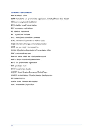 70
Selected abbreviations
BBB: Build back better
CBM: International non-governmental organisation, formerly Christian Blind Mission
CBR: community based rehabilitation
DPO: disabled people’s organisation
EMT: emergency medical team
HI: Handicap International
HIC: high income countries
IASC: Inter Agency Standards Committee
ICRC: International Committee of the Red Cross
INGO: international non-governmental organisation
LMIC: low and middle income countries
OCHA: Office for the Coordination of Humanitarian Affairs
MDT: multi-disciplinary team
MHPSS: Mental Health and Psychosocial Support
NEPTA: Nepal Physiotherapy Association
NGO: non governmental organisation
SCI: spinal cord injury
SOD: Sudden onset disaster
UKEMT: United Kingdom Emergency Medical Team
UNISDR: United Nations Office for Disaster Risk Reduction
UN: United Nations
WASH: Water, sanitation and hygiene
WHO: Word Health Organization
 
