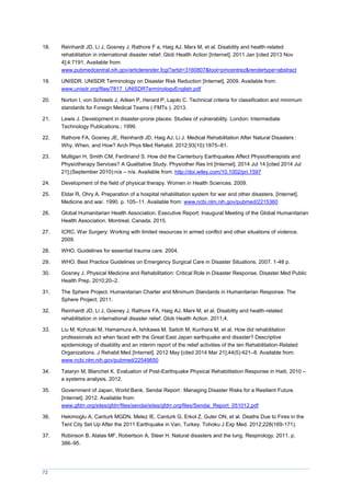 72
18. Reinhardt JD, Li J, Gosney J, Rathore F a, Haig AJ, Marx M, et al. Disability and health-related
rehabilitation in international disaster relief. Glob Health Action [Internet]. 2011 Jan [cited 2013 Nov
4];4:7191. Available from:
www.pubmedcentral.nih.gov/articlerender.fcgi?artid=3160807&tool=pmcentrez&rendertype=abstract
19. UNISDR. UNISDR Terminology on Disaster Risk Reduction [Internet]. 2009. Available from:
www.unisdr.org/files/7817_UNISDRTerminologyEnglish.pdf
20. Norton I, von Schreeb J, Aitken P, Herard P, Lajolo C. Technical criteria for classification and minimum
standards for Foreign Medical Teams ( FMTs ). 2013.
21. Lewis J. Development in disaster-prone places: Studies of vulnerability. London: Intermediate
Technology Publications.; 1999.
22. Rathore FA, Gosney JE, Reinhardt JD, Haig AJ, Li J. edical Rehabilitation After Natural Disasters :
Why, When, and How? Arch Phys Med Rehabil. 2012;93(10):1875–81.
23. Mulligan H, Smith CM, Ferdinand S. How did the Canterbury Earthquakes Affect Physiotherapists and
Physiotherapy Services? A Qualitative Study. Physiother Res Int [Internet]. 2014 Jul 14 [cited 2014 Jul
21];(September 2010):n/a – n/a. Available from: http://doi.wiley.com/10.1002/pri.1597
24. Development of the field of physical therapy. Women in Health Sciences. 2009.
25. Eldar R, Ohry A. Preparation of a hospital rehabilitation system for war and other disasters. [Internet].
Medicine and war. 1990. p. 105–11. Available from: www.ncbi.nlm.nih.gov/pubmed/2215360
26. Global Humanitarian Health Association. Executive Report: Inaugural Meeting of the Global Humanitarian
Health Association. Montreal, Canada. 2015.
27. ICRC. War Surgery: Working with limited resources in armed conflict and other situations of violence.
2009.
28. WHO. Guidelines for essential trauma care. 2004.
29. WHO. Best Practice Guidelines on Emergency Surgical Care in Disaster Situations. 2007. 1-48 p.
30. Gosney J. Physical Medicine and Rehabilitation: Critical Role in Disaster Response. Disaster Med Public
Health Prep. 2010;20–2.
31. The Sphere Project. Humanitarian Charter and Minimum Standards in Humanitarian Response. The
Sphere Project; 2011.
32. Reinhardt JD, Li J, Gosney J, Rathore FA, Haig AJ, Marx M, et al. Disability and health-related
rehabilitation in international disaster relief. Glob Health Action. 2011;4.
33. Liu M, Kohzuki M, Hamamura A, Ishikawa M, Saitoh M, Kurihara M, et al. How did rehabilitation
professionals act when faced with the Great East Japan earthquake and disaster? Descriptive
epidemiology of disability and an interim report of the relief activities of the ten Rehabilitation-Related
Organizations. J Rehabil Med [Internet]. 2012 May [cited 2014 Mar 21];44(5):421–8. Available from:
www.ncbi.nlm.nih.gov/pubmed/22549650
34. Tataryn M, Blanchet K. Evaluation of Post-Earthquake Physical Rehabilitation Response in Haiti, 2010 –
a systems analysis. 2012.
35. Government of Japan, World Bank. Sendai Report : anaging Disaster Risks for a Resilient Future.
[Internet]. 2012. Available from:
www.gfdrr.org/sites/gfdrr/files/sendai/sites/gfdrr.org/files/Sendai_Report_051012.pdf
36. Hekimoglu A, Canturk MGDN, Melez IE, Canturk G, Erkol Z, Guler ON, et al. Deaths Due to Fires in the
Tent City Set Up After the 2011 Earthquake in Van, Turkey. Tohoku J Exp Med. 2012;228(169-171).
37. Robinson B, Alatas MF, Robertson A, Steer H. Natural disasters and the lung. Respirology. 2011. p.
386–95.
 