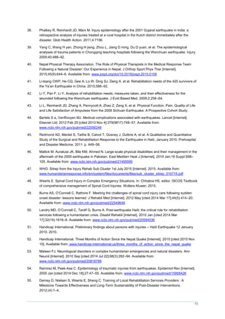 73
38. Phalkey R, Reinhardt JD, Marx M. Injury epidemiology after the 2001 Gujarat earthquake in India: a
retrospective analysis of injuries treated at a rural hospital in the Kutch district immediately after the
disaster. Glob Health Action. 2011;4:7196.
39. Yang C, Wang H yan, Zhong H jiang, Zhou L, Jiang D ming, Du D yuan, et al. The epidemiological
analyses of trauma patients in Chongqing teaching hospitals following the Wenchuan earthquake. Injury.
2009;40:488–92.
40. Nepal Physical Therapy Association. The Role of Physical Therapists in the Medical Response Team
Following a Natural Disaster: Our Experience in Nepal. J Orthop Sport Phys Ther [Internet].
2015;45(9):644–6. Available from: www.jospt.org/doi/10.2519/jospt.2015.0108
41. Li-tsang CWP, He CQ, Gee A, Lo W, Ding SJ, Deng X, et al. Rehabilitation needs of the 420 survivors of
the Ya’an Earthquake in China. 2015;586–92.
42. Li Y, Pan F, Li Y. Analysis of rehabilitation needs, measures taken, and their effectiveness for the
wounded following the Wenchuan earthquake. J Evid Based Med. 2009;2:258–64.
43. Li L, Reinhardt JD, Zhang X, Pennycott A, Zhao Z, Zeng X, et al. Physical Function, Pain, Quality of Life
and Life Satisfaction of Amputees from the 2008 Sichuan Earthquake: A Prospective Cohort Study.
44. Bartels S a, VanRooyen MJ. Medical complications associated with earthquakes. Lancet [Internet].
Elsevier Ltd; 2012 Feb 25 [cited 2013 Nov 4];379(9817):748–57. Available from:
www.ncbi.nlm.nih.gov/pubmed/22056246
45. Redmond AD, Mardel S, Taithe B, Calvot T, Gosney J, Duttine A, et al. A Qualitative and Quantitative
Study of the Surgical and Rehabilitation Response to the Earthquake in Haiti, January 2010. Prehospital
and Disaster Medicine. 2011. p. 449–56.
46. Mallick M, Aurakzai JK, Bile KM, Ahmed N. Large-scale physical disabilities and their management in the
aftermath of the 2005 earthquake in Pakistan. East Mediterr Heal J [Internet]. 2010 Jan;16 Suppl:S98–
105. Available from: www.ncbi.nlm.nih.gov/pubmed/21495595
47. WHO. Sitrep from the Injury Rehab Sub Cluster 1st July 2015 [Internet]. 2015. Available from:
www.humanitarianresponse.info/en/system/files/documents/files/sub_cluster_sitrep_010715.pdf
48. Weerts E. Spinal Cord Injury in Complex Emergency Situations. In: Chhabra HS, editor. ISCOS Textbook
of comprehensive management of Spinal Cord Injuries. Wolters Kluwer; 2015.
49. Burns AS, O’Connell C, Rathore F. eeting the challenges of spinal cord injury care following sudden
onset disaster: lessons learned. J Rehabil Med [Internet]. 2012 May [cited 2014 Mar 17];44(5):414–20.
Available from: www.ncbi.nlm.nih.gov/pubmed/22549649
50. Landry D, O’Connell C, Tardif G, Burns A. Post-earthquake Haiti: the critical role for rehabilitation
services following a humanitarian crisis. Disabil Rehabil [Internet]. 2010 Jan [cited 2014 Mar
17];32(19):1616–8. Available from: www.ncbi.nlm.nih.gov/pubmed/20594036
51. Handicap International. Preliminary findings about persons with injuries – Haïti Earthquake 12 January
2010. 2010.
52. Handicap International. Three Months of Action Since the Nepal Quake [Internet]. 2015 [cited 2015 Nov
10]. Available from: www.handicap-international.us/three_months_of_action_since_the_nepal_quake
53. Mateen FJ. Neurological disorders in complex humanitarian emergencies and natural disasters. Ann
Neurol [Internet]. 2010 Sep [cited 2014 Jul 22];68(3):282–94. Available from:
www.ncbi.nlm.nih.gov/pubmed/20818788
54. Ramirez M, Peek-Asa C. Epidemiology of traumatic injuries from earthquakes. Epidemiol Rev [Internet].
2005 Jan [cited 2014 Dec 18];27:47–55. Available from: www.ncbi.nlm.nih.gov/pubmed/15958426
55. Demey D, Nielsen S, Weerts E, Sheng C. Training of Local Rehabilitation Services Providers : A
Milestone Towards Effectiveness and Long-Term Sustainability of Post-Disaster Interventions.
2012;(4):1–4.
 