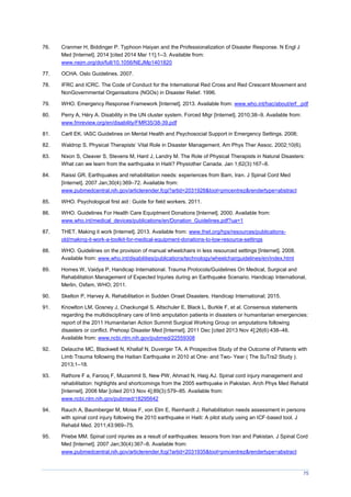 75
76. Cranmer H, Biddinger P. Typhoon Haiyan and the Professionalization of Disaster Response. N Engl J
Med [Internet]. 2014 [cited 2014 Mar 11];1–3. Available from:
www.nejm.org/doi/full/10.1056/NEJMp1401820
77. OCHA. Oslo Guidelines. 2007.
78. IFRC and ICRC. The Code of Conduct for the International Red Cross and Red Crescent Movement and
NonGovernmental Organisations (NGOs) in Disaster Relief. 1996.
79. WHO. Emergency Response Framework [Internet]. 2013. Available from: www.who.int/hac/about/erf_.pdf
80. Perry A, Héry A. Disability in the UN cluster system. Forced Migr [Internet]. 2010;38–9. Available from:
www.fmreview.org/en/disability/FMR35/38-39.pdf
81. Carll EK. IASC Guidelines on Mental Health and Psychosocial Support in Emergency Settings. 2008;
82. Waldrop S. Physical Therapists’ Vital Role in Disaster anagement. Am Phys Ther Assoc. 2002;10(6).
83. Nixon S, Cleaver S, Stevens M, Hard J, Landry M. The Role of Physical Therapists in Natural Disasters:
What can we learn from the earthquake in Haiti? Physiother Canada. Jan 1;62(3):167–8.
84. Raissi GR. Earthquakes and rehabilitation needs: experiences from Bam, Iran. J Spinal Cord Med
[Internet]. 2007 Jan;30(4):369–72. Available from:
www.pubmedcentral.nih.gov/articlerender.fcgi?artid=2031928&tool=pmcentrez&rendertype=abstract
85. WHO. Psychological first aid : Guide for field workers. 2011.
86. WHO. Guidelines For Health Care Equiptment Donations [Internet]. 2000. Available from:
www.who.int/medical_devices/publications/en/Donation_Guidelines.pdf?ua=1
87. THET. Making it work [Internet]. 2013. Available from: www.thet.org/hps/resources/publications-
old/making-it-work-a-toolkit-for-medical-equipment-donations-to-low-resource-settings
88. WHO. Guidelines on the provision of manual wheelchairs in less resourced settings [Internet]. 2008.
Available from: www.who.int/disabilities/publications/technology/wheelchairguidelines/en/index.html
89. Homes W, Vaidya P, Handicap International. Trauma Protocols/Guidelines On Medical, Surgical and
Rehabilitation Management of Expected Injuries during an Earthquake Scenario. Handicap International,
Merlin, Oxfam, WHO; 2011.
90. Skelton P, Harvey A. Rehabilitation in Sudden Onset Disasters. Handicap International; 2015.
91. Knowlton LM, Gosney J, Chackungal S, Altschuler E, Black L, Burkle F, et al. Consensus statements
regarding the multidisciplinary care of limb amputation patients in disasters or humanitarian emergencies:
report of the 2011 Humanitarian Action Summit Surgical Working Group on amputations following
disasters or conflict. Prehosp Disaster Med [Internet]. 2011 Dec [cited 2013 Nov 4];26(6):438–48.
Available from: www.ncbi.nlm.nih.gov/pubmed/22559308
92. Delauche MC, Blackwell N, Khallaf N, Duverger TA. A Prospective Study of the Outcome of Patients with
Limb Trauma following the Haitian Earthquake in 2010 at One- and Two- Year ( The SuTra2 Study ).
2013;1–18.
93. Rathore F a, Farooq F, Muzammil S, New PW, Ahmad N, Haig AJ. Spinal cord injury management and
rehabilitation: highlights and shortcomings from the 2005 earthquake in Pakistan. Arch Phys Med Rehabil
[Internet]. 2008 Mar [cited 2013 Nov 4];89(3):579–85. Available from:
www.ncbi.nlm.nih.gov/pubmed/18295642
94. Rauch A, Baumberger M, Moise F, von Elm E, Reinhardt J. Rehabilitation needs assessment in persons
with spinal cord injury following the 2010 earthquake in Haiti: A pilot study using an ICF-based tool. J
Rehabil Med. 2011;43:969–75.
95. Priebe MM. Spinal cord injuries as a result of earthquakes: lessons from Iran and Pakistan. J Spinal Cord
Med [Internet]. 2007 Jan;30(4):367–8. Available from:
www.pubmedcentral.nih.gov/articlerender.fcgi?artid=2031935&tool=pmcentrez&rendertype=abstract
 
