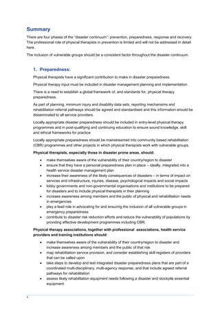 4
Summary
There are four phases of the “disaster continuum”: prevention, preparedness, response and recovery.
The professional role of physical therapists in prevention is limited and will not be addressed in detail
here.
The inclusion of vulnerable groups should be a consistent factor throughout the disaster continuum.
1. Preparedness:
Physical therapists have a significant contribution to make in disaster preparedness.
Physical therapy input must be included in disaster management planning and implementation.
There is a need to establish a global framework of, and standards for, physical therapy
preparedness.
As part of planning, minimum injury and disability data sets, reporting mechanisms and
rehabilitation referral pathways should be agreed and standardised and this information should be
disseminated to all service providers.
Locally appropriate disaster preparedness should be included in entry-level physical therapy
programmes and in post-qualifying and continuing education to ensure sound knowledge, skill
and ethical frameworks for practice.
Locally appropriate preparedness should be mainstreamed into community based rehabilitation
(CBR) programmes and other projects in which physical therapists work with vulnerable groups.
Physical therapists, especially those in disaster prone areas, should:
 make themselves aware of the vulnerability of their country/region to disaster
 ensure that they have a personal preparedness plan in place – ideally, integrated into a
health service disaster management plan
 increase their awareness of the likely consequences of disasters – in terms of impact on
services and infrastructure, injuries, disease, psychological impacts and social impacts
 lobby governments and non-governmental organisations and institutions to be prepared
for disasters and to include physical therapists in their planning
 increase awareness among members and the public of physical and rehabilitation needs
in emergencies
 play a lead role in advocating for and ensuring the inclusion of all vulnerable groups in
emergency preparedness
 contribute to disaster risk reduction efforts and reduce the vulnerability of populations by
providing effective development programmes including CBR.
Physical therapy associations, together with professional associations, health service
providers and training institutions should:
 make themselves aware of the vulnerability of their country/region to disaster and
increase awareness among members and the public of that risk
 map rehabilitation service provision, and consider establishing skill registers of providers
that can be called upon
 take steps to develop and test integrated disaster preparedness plans that are part of a
coordinated multi-disciplinary, multi-agency response, and that include agreed referral
pathways for rehabilitation
 assess likely rehabilitation equipment needs following a disaster and stockpile essential
equipment
 