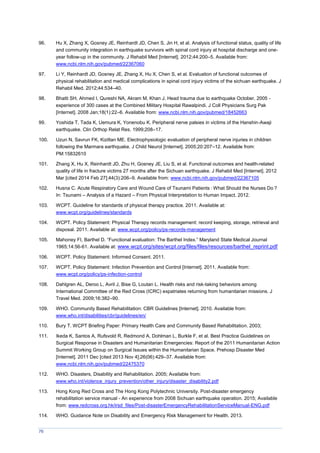 76
96. Hu X, Zhang X, Gosney JE, Reinhardt JD, Chen S, Jin H, et al. Analysis of functional status, quality of life
and community integration in earthquake survivors with spinal cord injury at hospital discharge and one-
year follow-up in the community. J Rehabil Med [Internet]. 2012;44:200–5. Available from:
www.ncbi.nlm.nih.gov/pubmed/22367060
97. Li Y, Reinhardt JD, Gosney JE, Zhang X, Hu X, Chen S, et al. Evaluation of functional outcomes of
physical rehabilitation and medical complications in spinal cord injury victims of the sichuan earthquake. J
Rehabil Med. 2012;44:534–40.
98. Bhatti SH, Ahmed I, Qureshi NA, Akram M, Khan J. Head trauma due to earthquake October, 2005 -
experience of 300 cases at the Combined Military Hospital Rawalpindi. J Coll Physicians Surg Pak
[Internet]. 2008 Jan;18(1):22–6. Available from: www.ncbi.nlm.nih.gov/pubmed/18452663
99. Yoshida T, Tada K, Uemura K, Yonenobu K. Peripheral nerve palsies in victims of the Hanshin-Awaji
earthquake. Clin Orthop Relat Res. 1999;208–17.
100. Uzun N, Savrun FK, Kiziltan ME. Electrophysiologic evaluation of peripheral nerve injuries in children
following the Marmara earthquake. J Child Neurol [Internet]. 2005;20:207–12. Available from:
PM:15832610
101. Zhang X, Hu X, Reinhardt JD, Zhu H, Gosney JE, Liu S, et al. Functional outcomes and health-related
quality of life in fracture victims 27 months after the Sichuan earthquake. J Rehabil Med [Internet]. 2012
Mar [cited 2014 Feb 27];44(3):206–9. Available from: www.ncbi.nlm.nih.gov/pubmed/22367105
102. Husna C. Acute Respiratory Care and Wound Care of Tsunami Patients : What Should the Nurses Do ?
In: Tsunami – Analysis of a Hazard – From Physical Interpretation to Human Impact. 2012.
103. WCPT. Guideline for standards of physical therapy practice. 2011. Available at:
www.wcpt.org/guidelines/standards
104. WCPT. Policy Statement: Physical Therapy records management: record keeping, storage, retrieval and
disposal. 2011. Available at: www.wcpt.org/policy/ps-records-management
105. ahoney FI, Barthel D. “Functional evaluation: The Barthel Index.” aryland State edical Journal
1965;14:56-61. Available at: www.wcpt.org/sites/wcpt.org/files/files/resources/barthel_reprint.pdf
106. WCPT. Policy Statement: Informed Consent. 2011.
107. WCPT. Policy Statement: Infection Prevention and Control [Internet]. 2011. Available from:
www.wcpt.org/policy/ps-infection-control
108. Dahlgren AL, Deroo L, Avril J, Bise G, Loutan L. Health risks and risk-taking behaviors among
International Committee of the Red Cross (ICRC) expatriates returning from humanitarian missions. J
Travel Med. 2009;16:382–90.
109. WHO. Community Based Rehabilitation: CBR Guidelines [Internet]. 2010. Available from:
www.who.int/disabilities/cbr/guidelines/en/
110. Bury T. WCPT Briefing Paper: Primary Health Care and Community Based Rehabilitation. 2003;
111. Ikeda K, Santos A, Rufsvold R, Redmond A, Dohlman L, Burkle F, et al. Best Practice Guidelines on
Surgical Response in Disasters and Humanitarian Emergencies: Report of the 2011 Humanitarian Action
Summit Working Group on Surgical Issues within the Humanitarian Space. Prehosp Disaster Med
[Internet]. 2011 Dec [cited 2013 Nov 4];26(06):429–37. Available from:
www.ncbi.nlm.nih.gov/pubmed/22475370
112. WHO. Disasters, Disability and Rehabilitation. 2005; Available from:
www.who.int/violence_injury_prevention/other_injury/disaster_disability2.pdf
113. Hong Kong Red Cross and The Hong Kong Polytechnic University. Post-disaster emergency
rehabilitation service manual - An experience from 2008 Sichuan earthquake operation. 2015; Available
from: www.redcross.org.hk/irsd_files/Post-disasterEmergencyRehabilitationServiceManual-ENG.pdf
114. WHO. Guidance Note on Disability and Emergency Risk Management for Health. 2013.
 